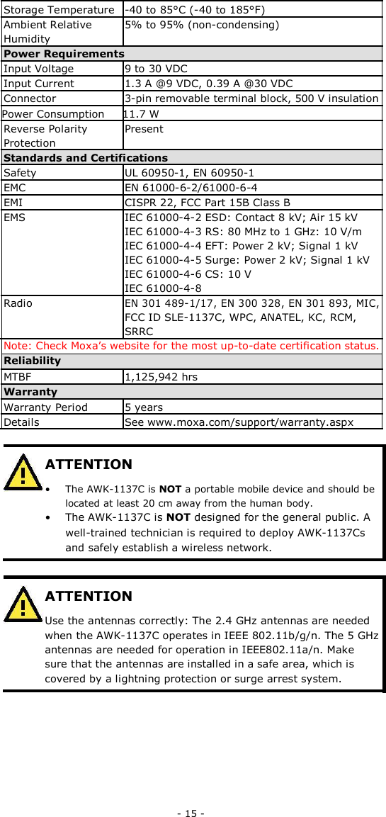  Storage Temperature -40 to 85°C (-40 to 185°F)  Ambient Relative 5% to 95% (non-condensing)  Humidity  Power Requirements  Input Voltage 9 to 30 VDC  Input Current 1.3 A @9 VDC, 0.39 A @30 VDC  Connector 3-pin removable terminal block, 500 V insulation  Power Consumption 11.7 W  Reverse Polarity Present  Protection  Standards and Certifications  Safety UL 60950-1, EN 60950-1  EMC EN 61000-6-2/61000-6-4  EMI CISPR 22, FCC Part 15B Class B  EMS IEC 61000-4-2 ESD: Contact 8 kV; Air 15 kV IEC 61000-4-3 RS: 80 MHz to 1 GHz: 10 V/m IEC 61000-4-4 EFT: Power 2 kV; Signal 1 kV IEC 61000-4-5 Surge: Power 2 kV; Signal 1 kV IEC 61000-4-6 CS: 10 V IEC 61000-4-8  Radio EN 301 489-1/17, EN 300 328, EN 301 893, MIC, FCC ID SLE-1137C, WPC, ANATEL, KC, RCM, SRRC Note: Check Moxa’s website for the most up-to-date certification status.Reliability MTBF 1,125,942 hrs  Warranty  Warranty Period 5 years  Details See www.moxa.com/support/warranty.aspx ATTENTION • The AWK-1137C is NOT a portable mobile device and should belocated at least 20 cm away from the human body.• The AWK-1137C is NOT designed for the general public. Awell-trained technician is required to deploy AWK-1137Csand safely establish a wireless network.ATTENTION Use the antennas correctly: The 2.4 GHz antennas are needed when the AWK-1137C operates in IEEE 802.11b/g/n. The 5 GHz antennas are needed for operation in IEEE802.11a/n. Make sure that the antennas are installed in a safe area, which is covered by a lightning protection or surge arrest system.- 15 -