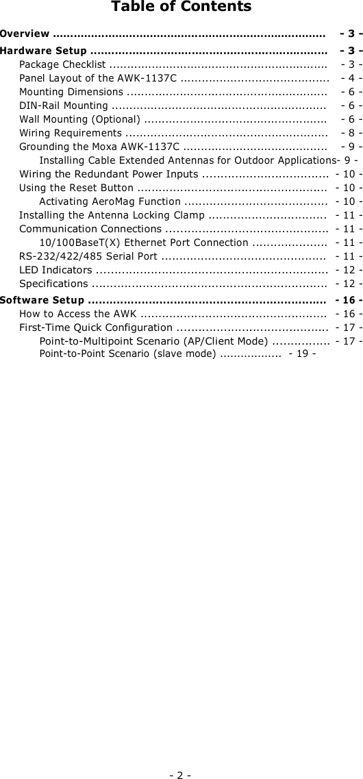 Table of Contents Overview ............................................................................... - 3 -Hardware Setup .................................................................... - 3 -Package Checklist .............................................................. - 3 -Panel Layout of the AWK-1137C .......................................... - 4 -Mounting Dimensions ......................................................... - 6 -DIN-Rail Mounting ............................................................. - 6 -Wall Mounting (Optional) .................................................... - 6 -Wiring Requirements ......................................................... - 8 -Grounding the Moxa AWK-1137C ......................................... - 9 -Installing Cable Extended Antennas for Outdoor Applications- 9 - Wiring the Redundant Power Inputs ................................... - 10 -Using the Reset Button ..................................................... - 10 -Activating AeroMag Function ........................................ - 10 -Installing the Antenna Locking Clamp ................................. - 11 -Communication Connections ............................................. - 11 -10/100BaseT(X) Ethernet Port Connection ..................... - 11 -RS-232/422/485 Serial Port .............................................. - 11 -LED Indicators ................................................................ - 12 -Specifications ................................................................. - 12 -Software Setup ................................................................... - 16 -How to Access the AWK .................................................... - 16 -First-Time Quick Configuration .......................................... - 17 -Point-to-Multipoint Scenario (AP/Client Mode) ................ - 17 -Point-to-Point Scenario (slave mode) .................. - 19 -- 2 -