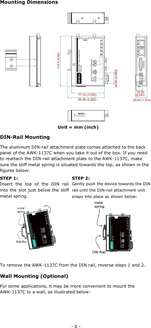 Mounting Dimensions                     Unit = mm (inch)  DIN-Rail Mounting  The aluminum DIN-rail attachment plate comes attached to the back panel of the AWK-1137C when you take it out of the box. If you need to reattach the DIN-rail attachment plate to the AWK-1137C, make sure the stiff metal spring is situated towards the top, as shown in the figures below:  STEP 1:  Insert  the  top  of  the  DIN  rail into the slot just  below the stiff metal spring.    STEP 2:  Gently push the device towards the DIN rail until the DIN-rail attachment unit snaps into place as shown below:            To remove the AWK-1137C from the DIN rail, reverse steps 1 and 2.  Wall Mounting (Optional)  For some applications, it may be more convenient to mount the  AWK-1137C to a wall, as illustrated below:     - 6 - 