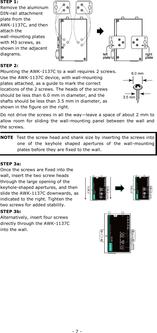 STEP 1:   Remove the aluminum  DIN-rail attachment  plate from the  AWK-1137C, and then  attach the  wall-mounting plates  with M3 screws, as  shown in the adjacent  diagrams.  STEP 2:  Mounting the AWK-1137C to a wall requires 2 screws. Use the AWK-1137C device, with wall-mounting plates attached, as a guide to mark the correct locations of the 2 screws. The heads of the screws should be less than 6.0 mm in diameter, and the shafts should be less than 3.5 mm in diameter, as shown in the figure on the right.   Do not drive the screws in all the way—leave a space of about 2 mm to allow  room  for  sliding  the  wall-mounting  panel  between  the  wall  and the screws.   NOTE Test the screw head and shank size by inserting the screws into one  of  the  keyhole  shaped  apertures  of  the  wall-mounting plates before they are fixed to the wall.   STEP 3a:  Once the screws are fixed into the wall, insert the two screw heads through the large opening of the keyhole-shaped apertures, and then slide the AWK-1137C downwards, as indicated to the right. Tighten the two screws for added stability.  STEP 3b:   Alternatively, insert four screws directly through the AWK-1137C into the wall.                - 7 - 