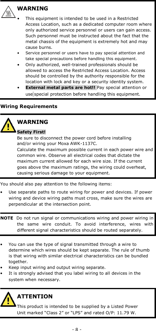 WARNING   • This equipment is intended to be used in a Restricted Access Location, such as a dedicated computer room where only authorized service personnel or users can gain access. Such personnel must be instructed about the fact that the metal chassis of the equipment is extremely hot and may cause burns.  • Service personnel or users have to pay special attention and take special precautions before handling this equipment. • Only authorized, well-trained professionals should be allowed to access the Restricted Access Location. Access should be controlled by the authority responsible for the location with lock and key or a security identity system.  • External metal parts are hot!! Pay special attention or use special protection before handling this equipment.   Wiring Requirements   WARNING  Safety First!  Be sure to disconnect the power cord before installing and/or wiring your Moxa AWK-1137C.  Calculate the maximum possible current in each power wire and common wire. Observe all electrical codes that dictate the maximum current allowed for each wire size. If the current goes above the maximum ratings, the wiring could overheat, causing serious damage to your equipment.   You should also pay attention to the following items:  • Use separate paths to route wiring for power and devices. If power wiring and device wiring paths must cross, make sure the wires are perpendicular at the intersection point.   NOTE Do not run signal or communications wiring and power wiring in the  same  wire  conduit.  To  avoid  interference,  wires  with different signal characteristics should be routed separately.   • You can use the type of signal transmitted through a wire to determine which wires should be kept separate. The rule of thumb is that wiring with similar electrical characteristics can be bundled together.  • Keep input wiring and output wiring separate.  • It is strongly advised that you label wiring to all devices in the system when necessary.   ATTENTION  This product is intended to be supplied by a Listed Power Unit marked “Class 2” or “LPS” and rated O/P: 11.79 W.   - 8 - 