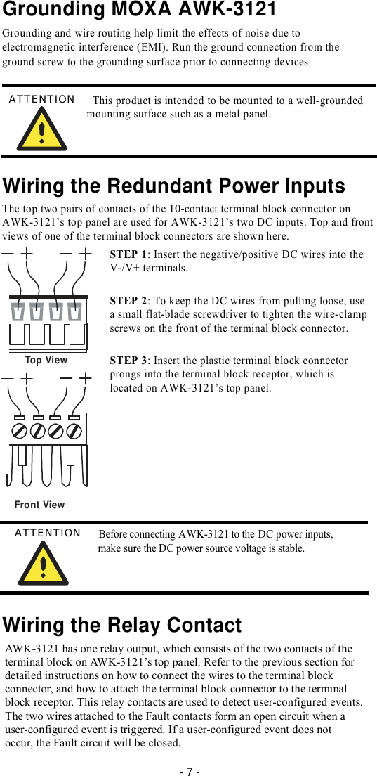 Grounding MOXA AWK-3121  Grounding and wire routing help limit the effects of noise due to electromagnetic interference (EMI). Run the ground connection from the ground screw to the grounding surface prior to connecting devices.   ATTENTION   This product is intended to be mounted to a well-grounded mounting surface such as a metal panel.     Wiring the Redundant Power Inputs  The top two pairs of contacts of the 10-contact terminal block connector on AWK-3121’s top panel are used for AWK-3121’s two DC inputs. Top and front views of one of the terminal block connectors are shown here. STEP 1: Insert the negative/positive DC wires into the V-/V+ terminals.  STEP 2: To keep the DC wires from pulling loose, use a small flat-blade screwdriver to tighten the wire-clamp screws on the front of the terminal block connector.  Top View STEP 3: Insert the plastic terminal block connector prongs into the terminal block receptor, which is located on AWK-3121’s top panel.        Front View  ATTENTION   Before connecting AWK-3121 to the DC power inputs, make sure the DC power source voltage is stable.     Wiring the Relay Contact  AWK-3121 has one relay output, which consists of the two contacts of the terminal block on AWK-3121’s top panel. Refer to the previous section for detailed instructions on how to connect the wires to the terminal block connector, and how to attach the terminal block connector to the terminal block receptor. This relay contacts are used to detect user-configured events. The two wires attached to the Fault contacts form an open circuit when a user-configured event is triggered. If a user-configured event does not occur, the Fault circuit will be closed.  - 7 - 