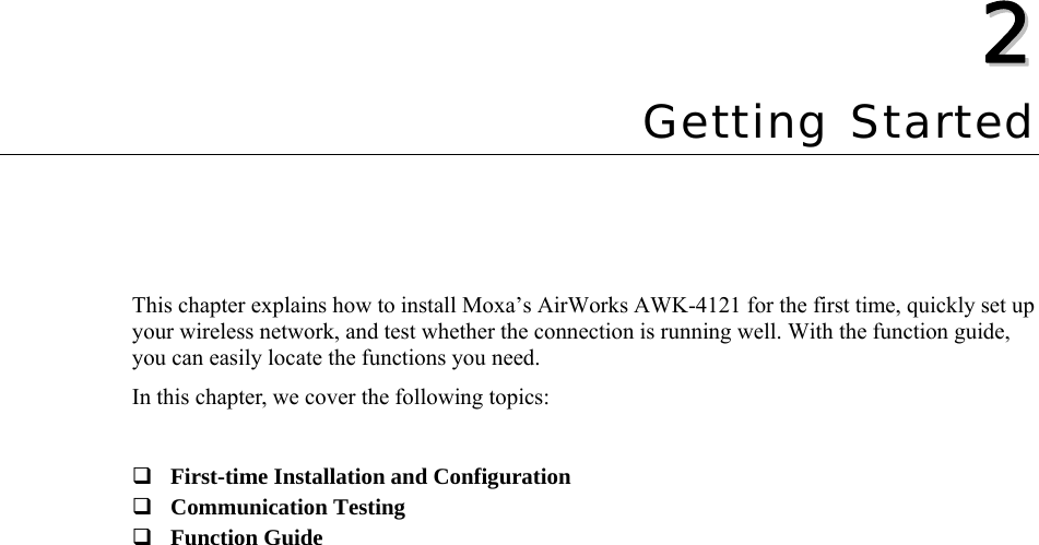  22  Chapter 2 Getting Started This chapter explains how to install Moxa’s AirWorks AWK-4121 for the first time, quickly set up your wireless network, and test whether the connection is running well. With the function guide, you can easily locate the functions you need. In this chapter, we cover the following topics:   First-time Installation and Configuration  Communication Testing  Function Guide  