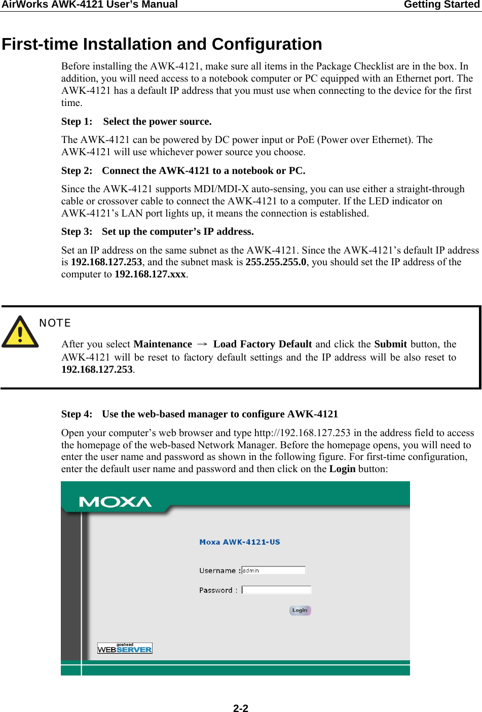 AirWorks AWK-4121 User’s Manual  Getting Started First-time Installation and Configuration Before installing the AWK-4121, make sure all items in the Package Checklist are in the box. In addition, you will need access to a notebook computer or PC equipped with an Ethernet port. The AWK-4121 has a default IP address that you must use when connecting to the device for the first time. Step 1:  Select the power source. The AWK-4121 can be powered by DC power input or PoE (Power over Ethernet). The AWK-4121 will use whichever power source you choose. Step 2:  Connect the AWK-4121 to a notebook or PC. Since the AWK-4121 supports MDI/MDI-X auto-sensing, you can use either a straight-through cable or crossover cable to connect the AWK-4121 to a computer. If the LED indicator on AWK-4121’s LAN port lights up, it means the connection is established. Step 3:  Set up the computer’s IP address. Set an IP address on the same subnet as the AWK-4121. Since the AWK-4121’s default IP address is 192.168.127.253, and the subnet mask is 255.255.255.0, you should set the IP address of the computer to 192.168.127.xxx.   NOTE After you select Maintenance  → Load Factory Default and click the Submit button, the AWK-4121 will be reset to factory default settings and the IP address will be also reset to 192.168.127.253.  Step 4:  Use the web-based manager to configure AWK-4121 Open your computer’s web browser and type http://192.168.127.253 in the address field to access the homepage of the web-based Network Manager. Before the homepage opens, you will need to enter the user name and password as shown in the following figure. For first-time configuration, enter the default user name and password and then click on the Login button:   2-2