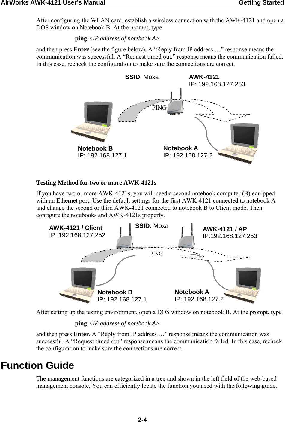 AirWorks AWK-4121 User’s Manual  Getting Started After configuring the WLAN card, establish a wireless connection with the AWK-4121 and open a DOS window on Notebook B. At the prompt, type ping &lt;IP address of notebook A&gt; and then press Enter (see the figure below). A “Reply from IP address …” response means the communication was successful. A “Request timed out.” response means the communication failed. In this case, recheck the configuration to make sure the connections are correct. Notebook A IP: 192.168.127.2 SSID: Moxa PING AWK-4121 IP: 192.168.127.253 Notebook B IP: 192.168.127.1   Testing Method for two or more AWK-4121s If you have two or more AWK-4121s, you will need a second notebook computer (B) equipped with an Ethernet port. Use the default settings for the first AWK-4121 connected to notebook A and change the second or third AWK-4121 connected to notebook B to Client mode. Then, configure the notebooks and AWK-4121s properly. AWK-4121 / Client IP: 192.168.127.252  AWK-4121 / AP IP:192.168.127.253 SSID: Moxa Notebook A IP: 192.168.127.2 PING Notebook B IP: 192.168.127.1  After setting up the testing environment, open a DOS window on notebook B. At the prompt, type   ping &lt;IP address of notebook A&gt; and then press Enter. A “Reply from IP address …” response means the communication was successful. A “Request timed out” response means the communication failed. In this case, recheck the configuration to make sure the connections are correct. Function Guide The management functions are categorized in a tree and shown in the left field of the web-based management console. You can efficiently locate the function you need with the following guide.  2-4