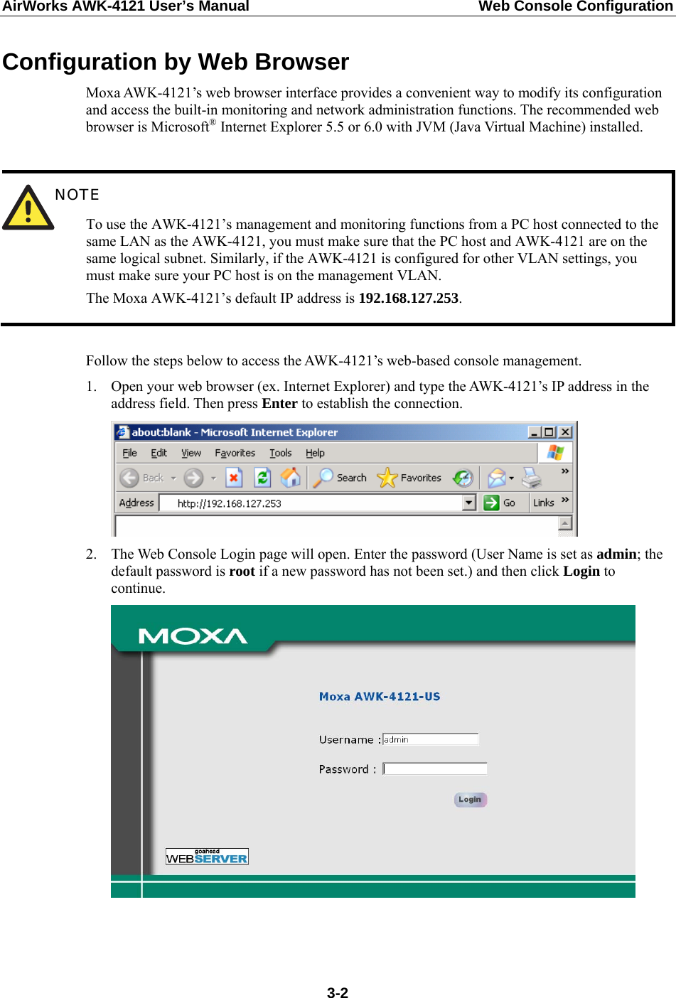 AirWorks AWK-4121 User’s Manual  Web Console Configuration Configuration by Web Browser Moxa AWK-4121’s web browser interface provides a convenient way to modify its configuration and access the built-in monitoring and network administration functions. The recommended web browser is Microsoft® Internet Explorer 5.5 or 6.0 with JVM (Java Virtual Machine) installed.   NOTE To use the AWK-4121’s management and monitoring functions from a PC host connected to the same LAN as the AWK-4121, you must make sure that the PC host and AWK-4121 are on the same logical subnet. Similarly, if the AWK-4121 is configured for other VLAN settings, you must make sure your PC host is on the management VLAN. The Moxa AWK-4121’s default IP address is 192.168.127.253.  Follow the steps below to access the AWK-4121’s web-based console management. 1. Open your web browser (ex. Internet Explorer) and type the AWK-4121’s IP address in the address field. Then press Enter to establish the connection.  2. The Web Console Login page will open. Enter the password (User Name is set as admin; the default password is root if a new password has not been set.) and then click Login to continue.      3-2