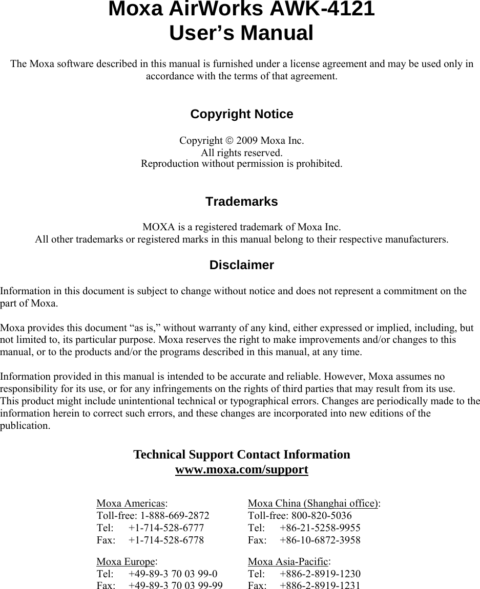  Moxa AirWorks AWK-4121 User’s Manual The Moxa software described in this manual is furnished under a license agreement and may be used only in accordance with the terms of that agreement.   Copyright Notice  Copyright © 2009 Moxa Inc. All rights reserved. Reproduction without permission is prohibited.   Trademarks  MOXA is a registered trademark of Moxa Inc. All other trademarks or registered marks in this manual belong to their respective manufacturers.  Disclaimer  Information in this document is subject to change without notice and does not represent a commitment on the part of Moxa.    Moxa provides this document “as is,” without warranty of any kind, either expressed or implied, including, but not limited to, its particular purpose. Moxa reserves the right to make improvements and/or changes to this manual, or to the products and/or the programs described in this manual, at any time.  Information provided in this manual is intended to be accurate and reliable. However, Moxa assumes no responsibility for its use, or for any infringements on the rights of third parties that may result from its use. This product might include unintentional technical or typographical errors. Changes are periodically made to the information herein to correct such errors, and these changes are incorporated into new editions of the publication.  Technical Support Contact Information www.moxa.com/support  Moxa Americas: Toll-free: 1-888-669-2872 Tel: +1-714-528-6777 Fax: +1-714-528-6778 Moxa China (Shanghai office): Toll-free: 800-820-5036 Tel: +86-21-5258-9955 Fax: +86-10-6872-3958 Moxa Europe: Tel:  +49-89-3 70 03 99-0 Fax:  +49-89-3 70 03 99-99 Moxa Asia-Pacific: Tel: +886-2-8919-1230 Fax: +886-2-8919-1231  