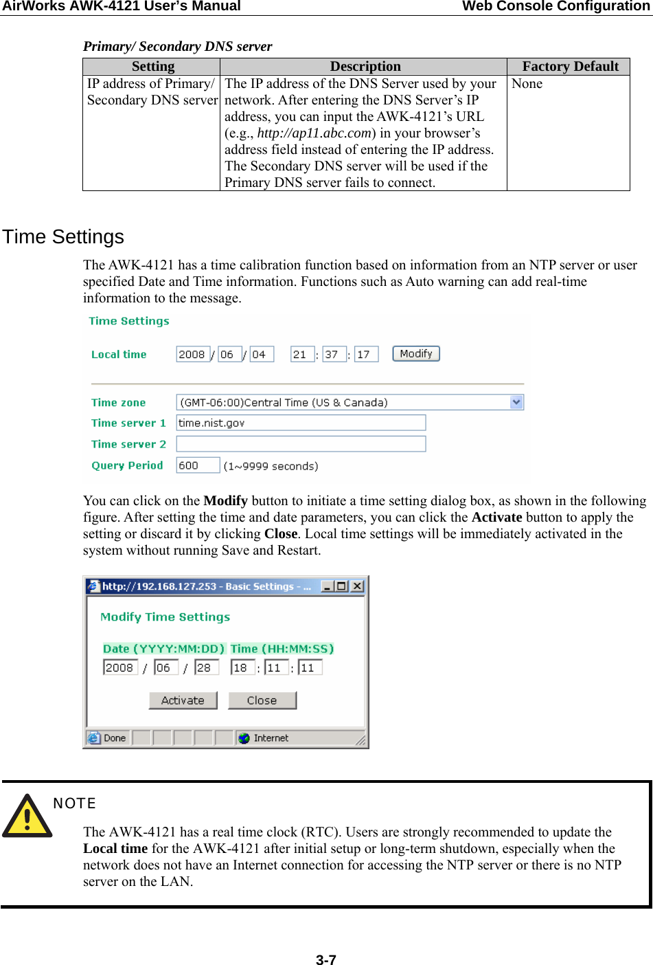 AirWorks AWK-4121 User’s Manual  Web Console Configuration Primary/ Secondary DNS server Setting  Description  Factory DefaultIP address of Primary/ Secondary DNS server The IP address of the DNS Server used by your network. After entering the DNS Server’s IP address, you can input the AWK-4121’s URL (e.g., http://ap11.abc.com) in your browser’s address field instead of entering the IP address. The Secondary DNS server will be used if the Primary DNS server fails to connect. None  Time Settings The AWK-4121 has a time calibration function based on information from an NTP server or user specified Date and Time information. Functions such as Auto warning can add real-time information to the message.  You can click on the Modify button to initiate a time setting dialog box, as shown in the following figure. After setting the time and date parameters, you can click the Activate button to apply the setting or discard it by clicking Close. Local time settings will be immediately activated in the system without running Save and Restart.    NOTE The AWK-4121 has a real time clock (RTC). Users are strongly recommended to update the Local time for the AWK-4121 after initial setup or long-term shutdown, especially when the network does not have an Internet connection for accessing the NTP server or there is no NTP server on the LAN.  3-7