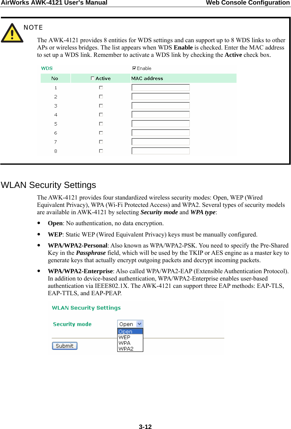 AirWorks AWK-4121 User’s Manual  Web Console Configuration  NOTE The AWK-4121 provides 8 entities for WDS settings and can support up to 8 WDS links to other APs or wireless bridges. The list appears when WDS Enable is checked. Enter the MAC address to set up a WDS link. Remember to activate a WDS link by checking the Active check box.    WLAN Security Settings The AWK-4121 provides four standardized wireless security modes: Open, WEP (Wired Equivalent Privacy), WPA (Wi-Fi Protected Access) and WPA2. Several types of security models are available in AWK-4121 by selecting Security mode and WPA type: y Open: No authentication, no data encryption. y WEP: Static WEP (Wired Equivalent Privacy) keys must be manually configured. y WPA/WPA2-Personal: Also known as WPA/WPA2-PSK. You need to specify the Pre-Shared Key in the Passphrase field, which will be used by the TKIP or AES engine as a master key to generate keys that actually encrypt outgoing packets and decrypt incoming packets. y WPA/WPA2-Enterprise: Also called WPA/WPA2-EAP (Extensible Authentication Protocol). In addition to device-based authentication, WPA/WPA2-Enterprise enables user-based authentication via IEEE802.1X. The AWK-4121 can support three EAP methods: EAP-TLS, EAP-TTLS, and EAP-PEAP.       3-12