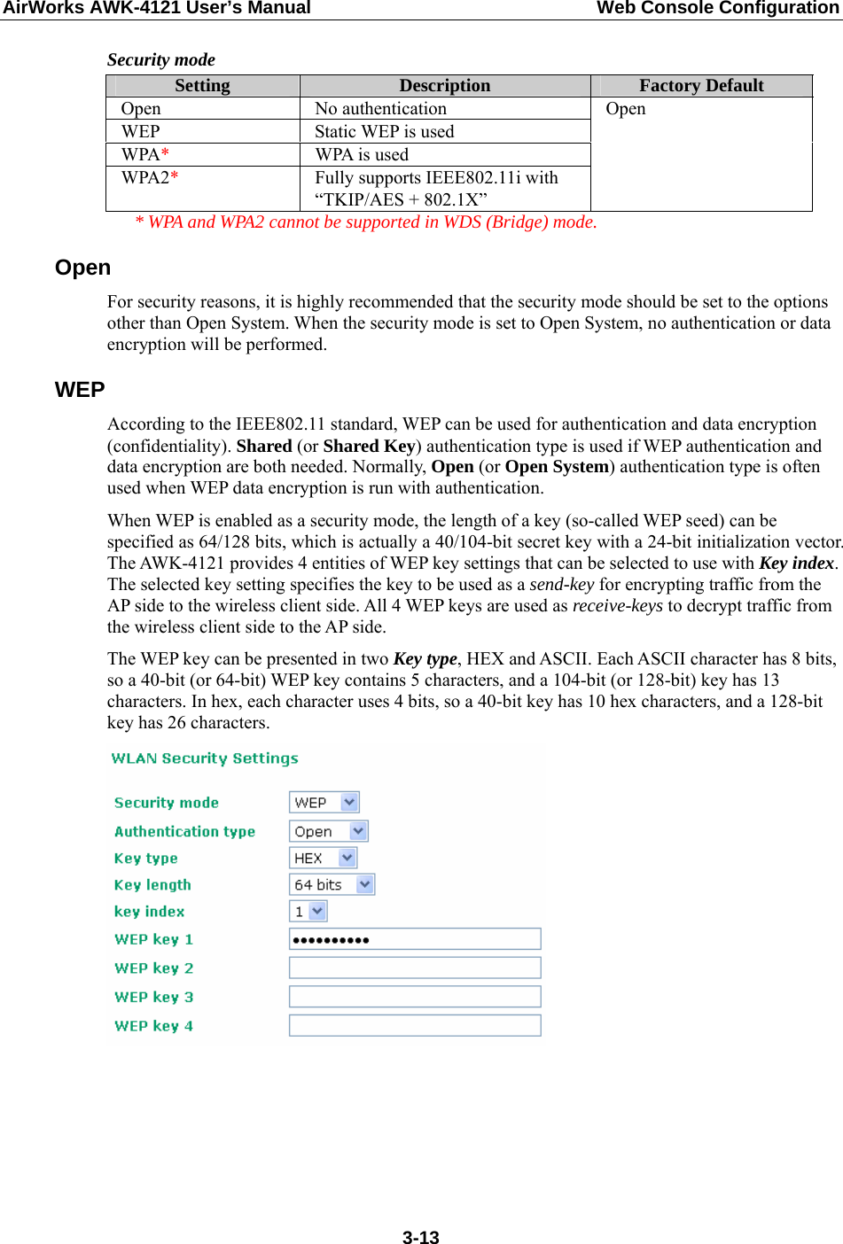 AirWorks AWK-4121 User’s Manual  Web Console Configuration Security mode Setting  Description  Factory Default Open No authentication WEP Static WEP is used WPA*  WPA is used WPA2*  Fully supports IEEE802.11i with “TKIP/AES + 802.1X” Open   * WPA and WPA2 cannot be supported in WDS (Bridge) mode. Open For security reasons, it is highly recommended that the security mode should be set to the options other than Open System. When the security mode is set to Open System, no authentication or data encryption will be performed. WEP According to the IEEE802.11 standard, WEP can be used for authentication and data encryption (confidentiality). Shared (or Shared Key) authentication type is used if WEP authentication and data encryption are both needed. Normally, Open (or Open System) authentication type is often used when WEP data encryption is run with authentication. When WEP is enabled as a security mode, the length of a key (so-called WEP seed) can be specified as 64/128 bits, which is actually a 40/104-bit secret key with a 24-bit initialization vector. The AWK-4121 provides 4 entities of WEP key settings that can be selected to use with Key index. The selected key setting specifies the key to be used as a send-key for encrypting traffic from the AP side to the wireless client side. All 4 WEP keys are used as receive-keys to decrypt traffic from the wireless client side to the AP side. The WEP key can be presented in two Key type, HEX and ASCII. Each ASCII character has 8 bits, so a 40-bit (or 64-bit) WEP key contains 5 characters, and a 104-bit (or 128-bit) key has 13 characters. In hex, each character uses 4 bits, so a 40-bit key has 10 hex characters, and a 128-bit key has 26 characters.       3-13