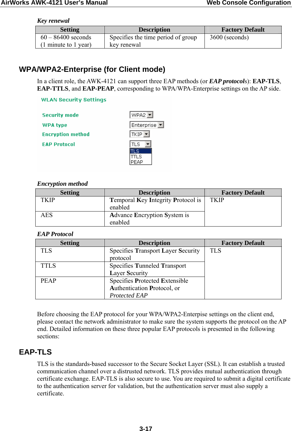 AirWorks AWK-4121 User’s Manual  Web Console Configuration Key renewal Setting  Description  Factory Default 60 – 86400 seconds (1 minute to 1 year) Specifies the time period of group key renewal 3600 (seconds)  WPA/WPA2-Enterprise (for Client mode) In a client role, the AWK-4121 can support three EAP methods (or EAP protocols): EAP-TLS, EAP-TTLS, and EAP-PEAP, corresponding to WPA/WPA-Enterprise settings on the AP side.  Encryption method Setting  Description  Factory Default TKIP  Temporal Key Integrity Protocol is enabled AES  Advance Encryption System is enabled TKIP EAP Protocol Setting  Description  Factory Default TLS Specifies Transport Layer Security protocol TTLS Specifies Tunneled Transport Layer Security PEAP Specifies Protected Extensible Authentication Protocol, or Protected EAP TLS  Before choosing the EAP protocol for your WPA/WPA2-Enterpise settings on the client end, please contact the network administrator to make sure the system supports the protocol on the AP end. Detailed information on these three popular EAP protocols is presented in the following sections: EAP-TLS TLS is the standards-based successor to the Secure Socket Layer (SSL). It can establish a trusted communication channel over a distrusted network. TLS provides mutual authentication through certificate exchange. EAP-TLS is also secure to use. You are required to submit a digital certificate to the authentication server for validation, but the authentication server must also supply a certificate.   3-17