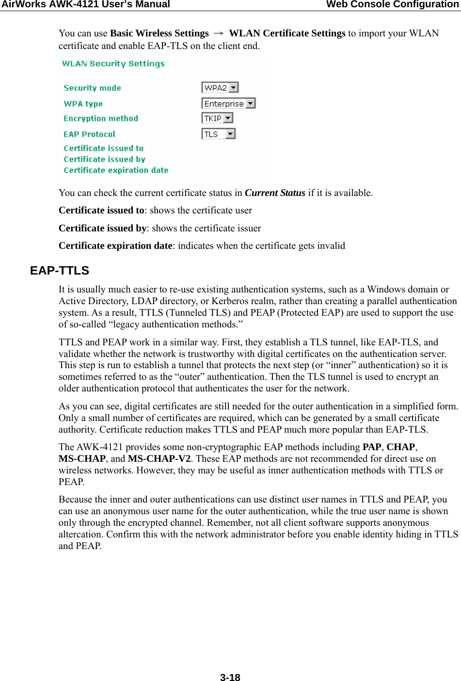 AirWorks AWK-4121 User’s Manual  Web Console Configuration You can use Basic Wireless Settings → WLAN Certificate Settings to import your WLAN certificate and enable EAP-TLS on the client end.  You can check the current certificate status in Current Status if it is available. Certificate issued to: shows the certificate user Certificate issued by: shows the certificate issuer Certificate expiration date: indicates when the certificate gets invalid EAP-TTLS It is usually much easier to re-use existing authentication systems, such as a Windows domain or Active Directory, LDAP directory, or Kerberos realm, rather than creating a parallel authentication system. As a result, TTLS (Tunneled TLS) and PEAP (Protected EAP) are used to support the use of so-called “legacy authentication methods.”   TTLS and PEAP work in a similar way. First, they establish a TLS tunnel, like EAP-TLS, and validate whether the network is trustworthy with digital certificates on the authentication server. This step is run to establish a tunnel that protects the next step (or “inner” authentication) so it is sometimes referred to as the “outer” authentication. Then the TLS tunnel is used to encrypt an older authentication protocol that authenticates the user for the network. As you can see, digital certificates are still needed for the outer authentication in a simplified form. Only a small number of certificates are required, which can be generated by a small certificate authority. Certificate reduction makes TTLS and PEAP much more popular than EAP-TLS. The AWK-4121 provides some non-cryptographic EAP methods including PAP, CHAP, MS-CHAP, and MS-CHAP-V2. These EAP methods are not recommended for direct use on wireless networks. However, they may be useful as inner authentication methods with TTLS or PEAP.  Because the inner and outer authentications can use distinct user names in TTLS and PEAP, you can use an anonymous user name for the outer authentication, while the true user name is shown only through the encrypted channel. Remember, not all client software supports anonymous altercation. Confirm this with the network administrator before you enable identity hiding in TTLS and PEAP.  3-18