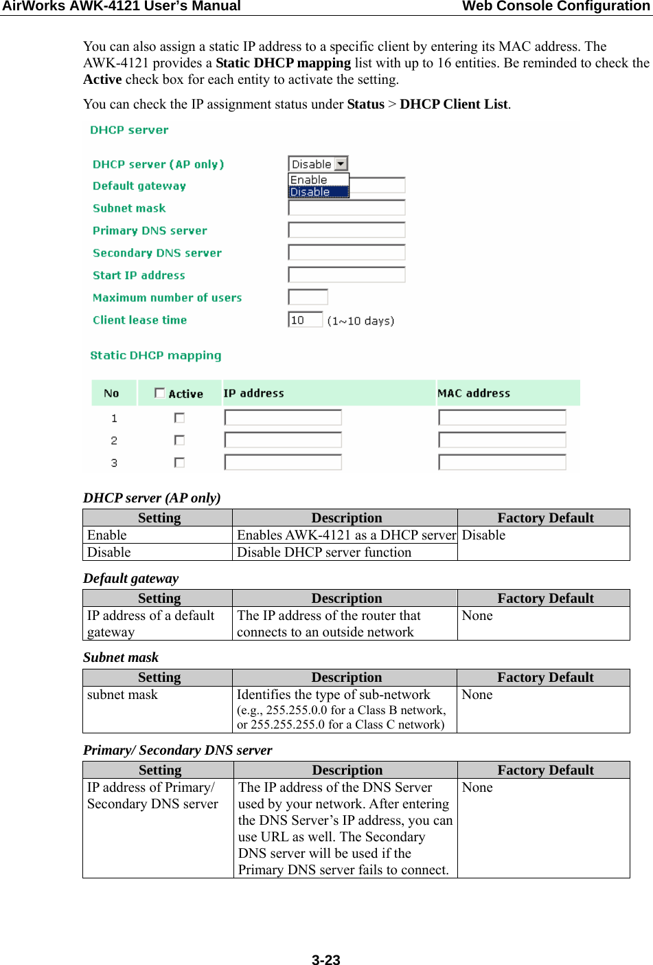 AirWorks AWK-4121 User’s Manual  Web Console Configuration You can also assign a static IP address to a specific client by entering its MAC address. The AWK-4121 provides a Static DHCP mapping list with up to 16 entities. Be reminded to check the Active check box for each entity to activate the setting. You can check the IP assignment status under Status &gt; DHCP Client List.  DHCP server (AP only) Setting  Description  Factory Default Enable  Enables AWK-4121 as a DHCP serverDisable  Disable DHCP server function Disable Default gateway Setting  Description  Factory Default IP address of a default gateway The IP address of the router that connects to an outside network None Subnet mask Setting  Description  Factory Default subnet mask  Identifies the type of sub-network (e.g., 255.255.0.0 for a Class B network, or 255.255.255.0 for a Class C network)None Primary/ Secondary DNS server Setting  Description  Factory Default IP address of Primary/ Secondary DNS server The IP address of the DNS Server used by your network. After entering the DNS Server’s IP address, you can use URL as well. The Secondary DNS server will be used if the Primary DNS server fails to connect.None    3-23