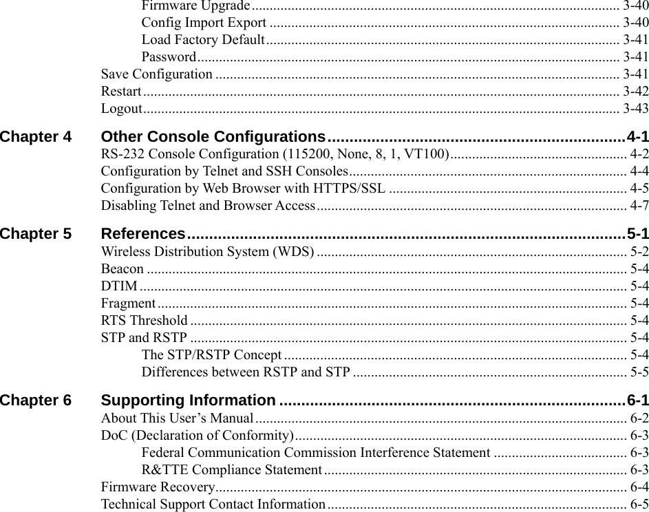  Firmware Upgrade...................................................................................................... 3-40 Config Import Export ................................................................................................. 3-40 Load Factory Default.................................................................................................. 3-41 Password..................................................................................................................... 3-41 Save Configuration ................................................................................................................ 3-41 Restart .................................................................................................................................... 3-42 Logout.................................................................................................................................... 3-43 Chapter 4 Other Console Configurations....................................................................4-1 RS-232 Console Configuration (115200, None, 8, 1, VT100)................................................. 4-2 Configuration by Telnet and SSH Consoles............................................................................. 4-4 Configuration by Web Browser with HTTPS/SSL .................................................................. 4-5 Disabling Telnet and Browser Access...................................................................................... 4-7 Chapter 5 References....................................................................................................5-1 Wireless Distribution System (WDS) ...................................................................................... 5-2 Beacon ..................................................................................................................................... 5-4 DTIM ....................................................................................................................................... 5-4 Fragment .................................................................................................................................. 5-4 RTS Threshold ......................................................................................................................... 5-4 STP and RSTP ......................................................................................................................... 5-4 The STP/RSTP Concept ............................................................................................... 5-4 Differences between RSTP and STP ............................................................................ 5-5 Chapter 6 Supporting Information ...............................................................................6-1 About This User’s Manual....................................................................................................... 6-2 DoC (Declaration of Conformity)............................................................................................ 6-3 Federal Communication Commission Interference Statement ..................................... 6-3 R&amp;TTE Compliance Statement.................................................................................... 6-3 Firmware Recovery.................................................................................................................. 6-4 Technical Support Contact Information................................................................................... 6-5 