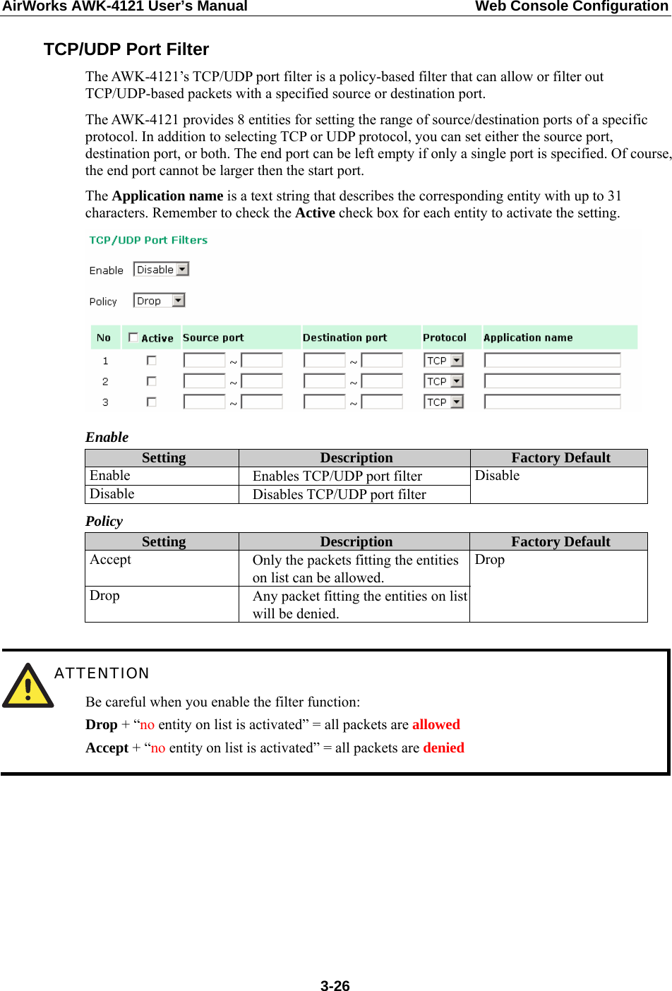 AirWorks AWK-4121 User’s Manual  Web Console Configuration TCP/UDP Port Filter The AWK-4121’s TCP/UDP port filter is a policy-based filter that can allow or filter out TCP/UDP-based packets with a specified source or destination port. The AWK-4121 provides 8 entities for setting the range of source/destination ports of a specific protocol. In addition to selecting TCP or UDP protocol, you can set either the source port, destination port, or both. The end port can be left empty if only a single port is specified. Of course, the end port cannot be larger then the start port. The Application name is a text string that describes the corresponding entity with up to 31 characters. Remember to check the Active check box for each entity to activate the setting.  Enable Setting  Description  Factory Default Enable  Enables TCP/UDP port filter Disable  Disables TCP/UDP port filter Disable Policy Setting  Description  Factory Default Accept  Only the packets fitting the entities on list can be allowed. Drop  Any packet fitting the entities on list will be denied. Drop   ATTENTION Be careful when you enable the filter function: Drop + “no entity on list is activated” = all packets are allowed Accept + “no entity on list is activated” = all packets are denied         3-26