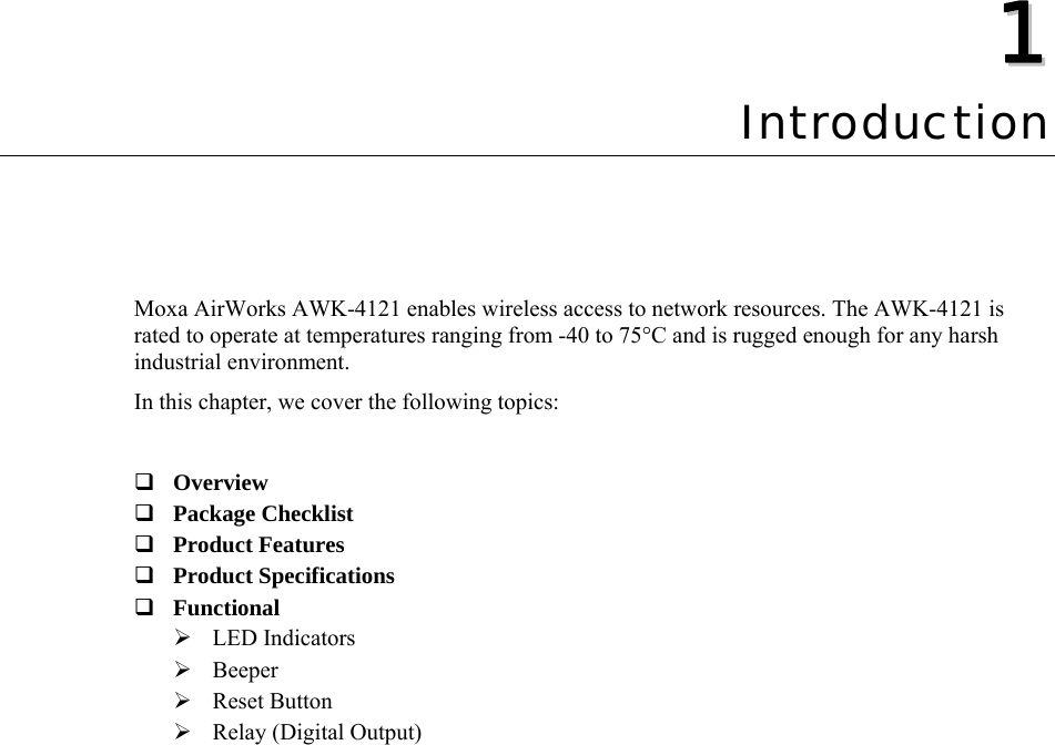  11  Chapter 1 Introduction Moxa AirWorks AWK-4121 enables wireless access to network resources. The AWK-4121 is rated to operate at temperatures ranging from -40 to 75°C and is rugged enough for any harsh industrial environment. In this chapter, we cover the following topics:   Overview  Package Checklist  Product Features  Product Specifications  Functional  ¾ LED Indicators ¾ Beeper ¾ Reset Button ¾ Relay (Digital Output)  