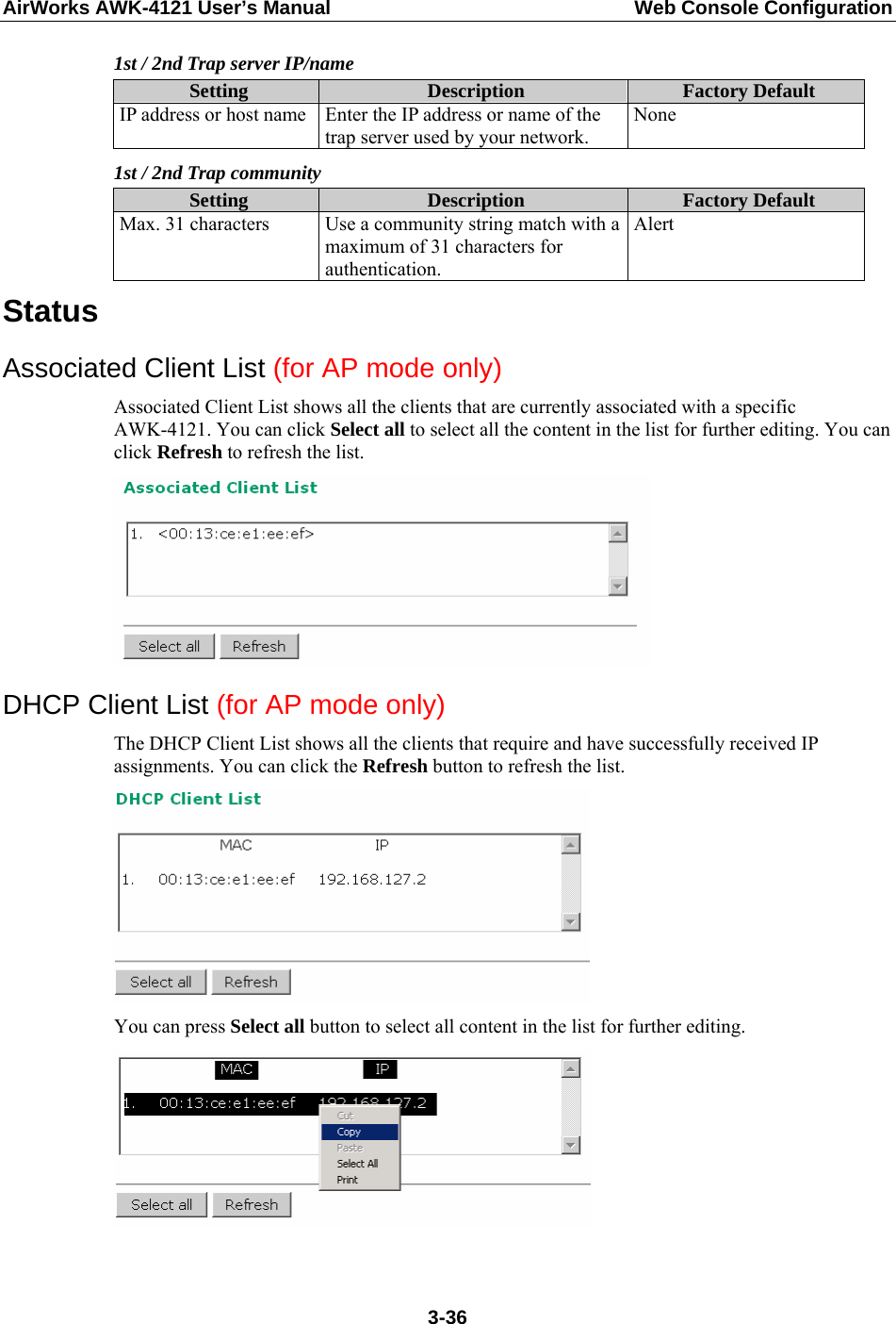 AirWorks AWK-4121 User’s Manual  Web Console Configuration 1st / 2nd Trap server IP/name Setting  Description  Factory Default IP address or host name  Enter the IP address or name of the trap server used by your network. None 1st / 2nd Trap community Setting  Description  Factory Default Max. 31 characters  Use a community string match with a maximum of 31 characters for authentication. Alert Status Associated Client List (for AP mode only) Associated Client List shows all the clients that are currently associated with a specific AWK-4121. You can click Select all to select all the content in the list for further editing. You can click Refresh to refresh the list.  DHCP Client List (for AP mode only) The DHCP Client List shows all the clients that require and have successfully received IP assignments. You can click the Refresh button to refresh the list.  You can press Select all button to select all content in the list for further editing.   3-36