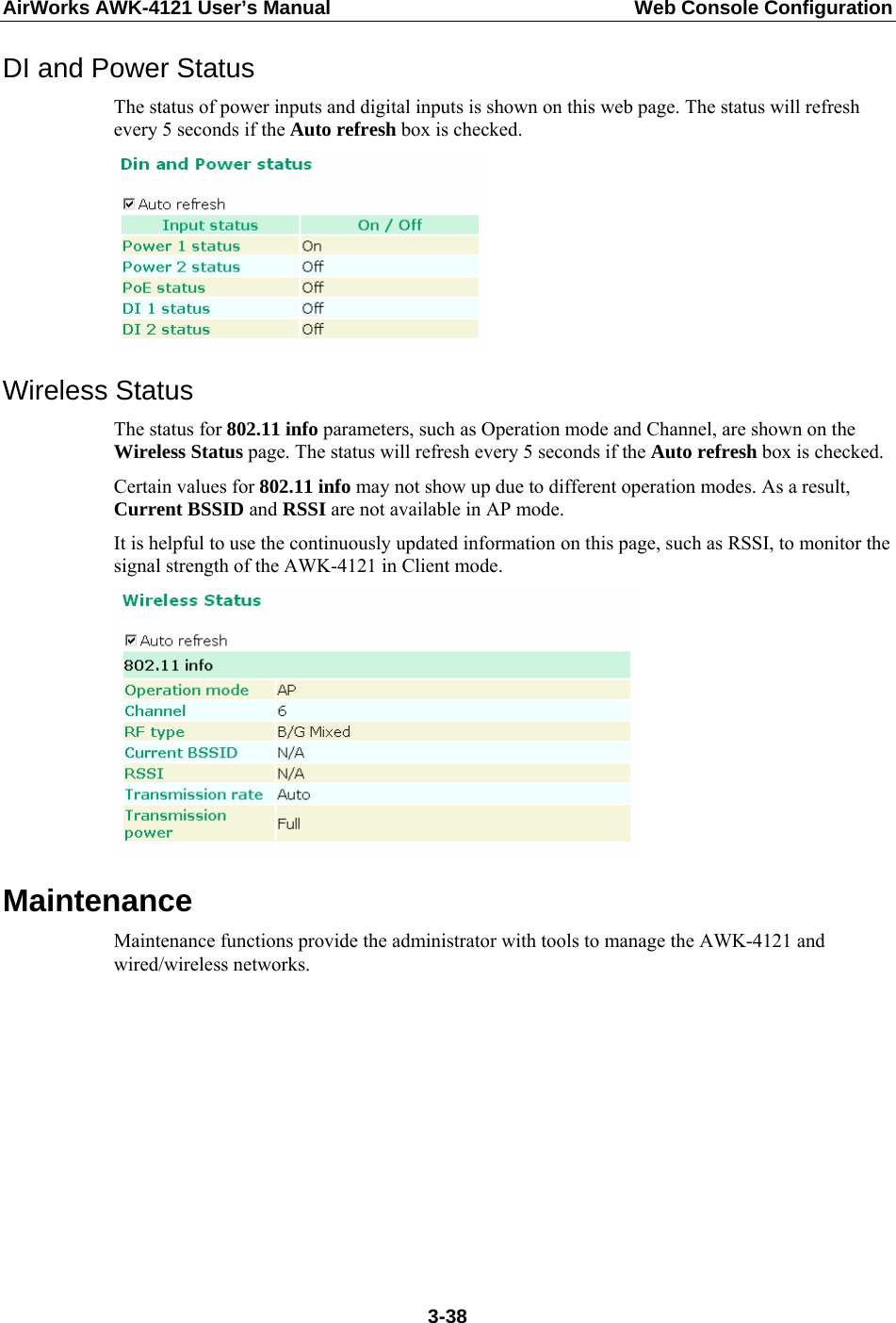 AirWorks AWK-4121 User’s Manual  Web Console Configuration DI and Power Status The status of power inputs and digital inputs is shown on this web page. The status will refresh every 5 seconds if the Auto refresh box is checked.    Wireless Status The status for 802.11 info parameters, such as Operation mode and Channel, are shown on the Wireless Status page. The status will refresh every 5 seconds if the Auto refresh box is checked.   Certain values for 802.11 info may not show up due to different operation modes. As a result, Current BSSID and RSSI are not available in AP mode. It is helpful to use the continuously updated information on this page, such as RSSI, to monitor the signal strength of the AWK-4121 in Client mode.  Maintenance Maintenance functions provide the administrator with tools to manage the AWK-4121 and wired/wireless networks.          3-38