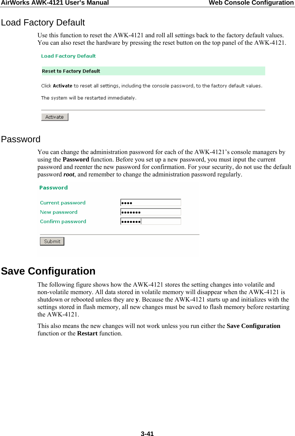 AirWorks AWK-4121 User’s Manual  Web Console Configuration Load Factory Default Use this function to reset the AWK-4121 and roll all settings back to the factory default values. You can also reset the hardware by pressing the reset button on the top panel of the AWK-4121.  Password You can change the administration password for each of the AWK-4121’s console managers by using the Password function. Before you set up a new password, you must input the current password and reenter the new password for confirmation. For your security, do not use the default password root, and remember to change the administration password regularly.  Save Configuration The following figure shows how the AWK-4121 stores the setting changes into volatile and non-volatile memory. All data stored in volatile memory will disappear when the AWK-4121 is shutdown or rebooted unless they are y. Because the AWK-4121 starts up and initializes with the settings stored in flash memory, all new changes must be saved to flash memory before restarting the AWK-4121. This also means the new changes will not work unless you run either the Save Configuration function or the Restart function.     3-41