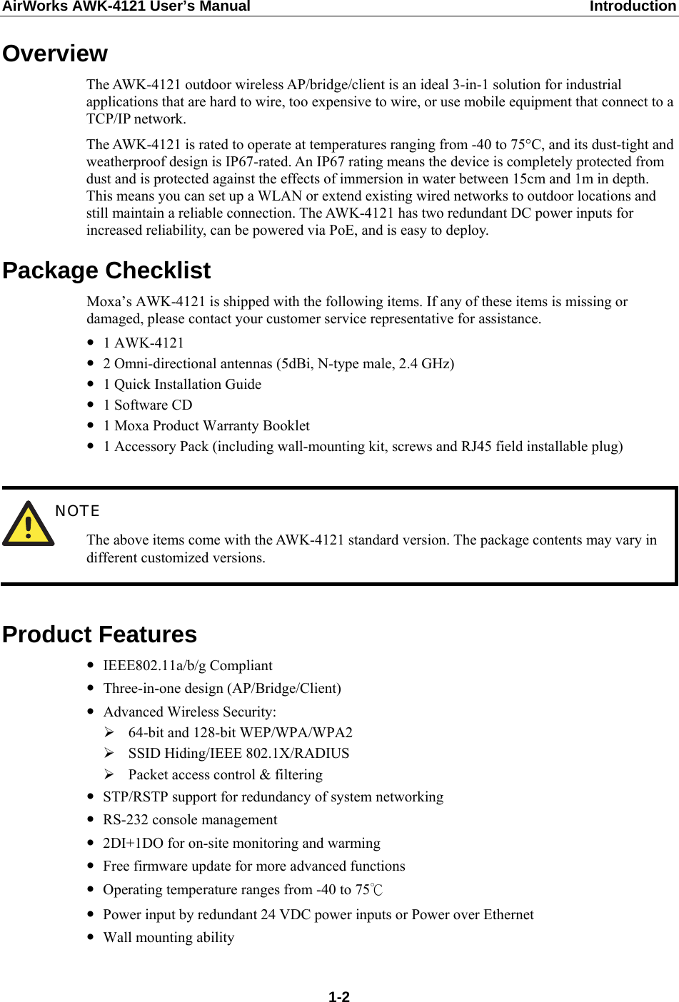 AirWorks AWK-4121 User’s Manual  Introduction Overview The AWK-4121 outdoor wireless AP/bridge/client is an ideal 3-in-1 solution for industrial applications that are hard to wire, too expensive to wire, or use mobile equipment that connect to a TCP/IP network.   The AWK-4121 is rated to operate at temperatures ranging from -40 to 75°C, and its dust-tight and weatherproof design is IP67-rated. An IP67 rating means the device is completely protected from dust and is protected against the effects of immersion in water between 15cm and 1m in depth. This means you can set up a WLAN or extend existing wired networks to outdoor locations and still maintain a reliable connection. The AWK-4121 has two redundant DC power inputs for increased reliability, can be powered via PoE, and is easy to deploy.   Package Checklist Moxa’s AWK-4121 is shipped with the following items. If any of these items is missing or damaged, please contact your customer service representative for assistance. y 1 AWK-4121 y 2 Omni-directional antennas (5dBi, N-type male, 2.4 GHz) y 1 Quick Installation Guide y 1 Software CD y 1 Moxa Product Warranty Booklet y 1 Accessory Pack (including wall-mounting kit, screws and RJ45 field installable plug)   NOTE The above items come with the AWK-4121 standard version. The package contents may vary in different customized versions.  Product Features y IEEE802.11a/b/g Compliant y Three-in-one design (AP/Bridge/Client) y Advanced Wireless Security: ¾ 64-bit and 128-bit WEP/WPA/WPA2 ¾ SSID Hiding/IEEE 802.1X/RADIUS ¾ Packet access control &amp; filtering y STP/RSTP support for redundancy of system networking y RS-232 console management y 2DI+1DO for on-site monitoring and warming y Free firmware update for more advanced functions y Operating temperature ranges from -40 to 75℃ y Power input by redundant 24 VDC power inputs or Power over Ethernet y Wall mounting ability  1-2