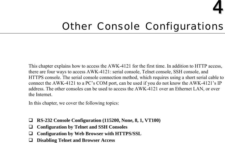  44  Chapter 4 Other Console Configurations This chapter explains how to access the AWK-4121 for the first time. In addition to HTTP access, there are four ways to access AWK-4121: serial console, Telnet console, SSH console, and HTTPS console. The serial console connection method, which requires using a short serial cable to connect the AWK-4121 to a PC’s COM port, can be used if you do not know the AWK-4121’s IP address. The other consoles can be used to access the AWK-4121 over an Ethernet LAN, or over the Internet. In this chapter, we cover the following topics:   RS-232 Console Configuration (115200, None, 8, 1, VT100)  Configuration by Telnet and SSH Consoles  Configuration by Web Browser with HTTPS/SSL  Disabling Telnet and Browser Access  