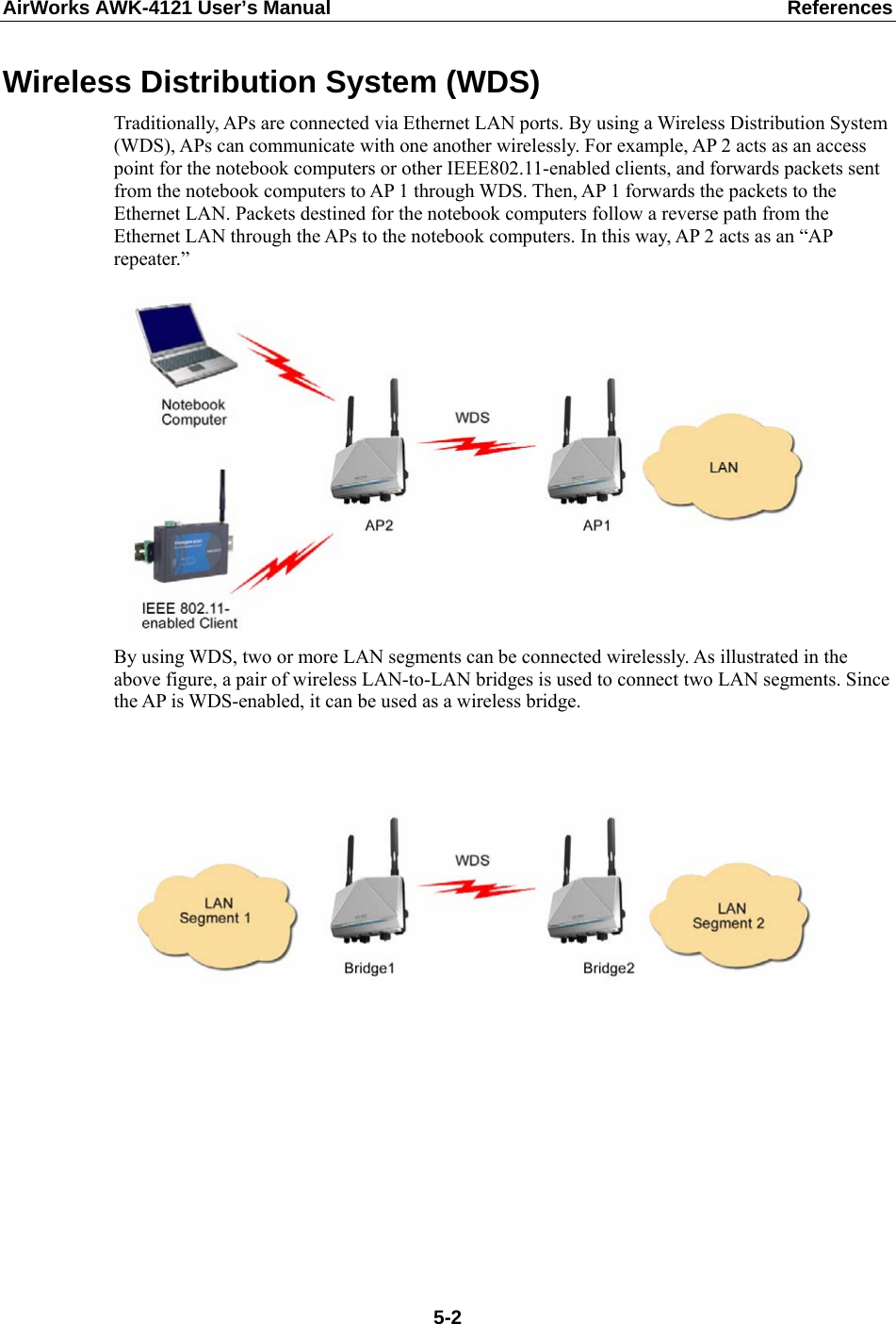 AirWorks AWK-4121 User’s Manual  References Wireless Distribution System (WDS) Traditionally, APs are connected via Ethernet LAN ports. By using a Wireless Distribution System (WDS), APs can communicate with one another wirelessly. For example, AP 2 acts as an access point for the notebook computers or other IEEE802.11-enabled clients, and forwards packets sent from the notebook computers to AP 1 through WDS. Then, AP 1 forwards the packets to the Ethernet LAN. Packets destined for the notebook computers follow a reverse path from the Ethernet LAN through the APs to the notebook computers. In this way, AP 2 acts as an “AP repeater.”  By using WDS, two or more LAN segments can be connected wirelessly. As illustrated in the above figure, a pair of wireless LAN-to-LAN bridges is used to connect two LAN segments. Since the AP is WDS-enabled, it can be used as a wireless bridge.        5-2