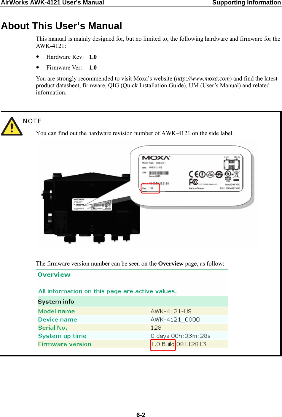 AirWorks AWK-4121 User’s Manual  Supporting Information About This User’s Manual This manual is mainly designed for, but no limited to, the following hardware and firmware for the AWK-4121: y Hardware Rev:   1.0 y Firmware Ver:    1.0 You are strongly recommended to visit Moxa’s website (http://www.moxa.com) and find the latest product datasheet, firmware, QIG (Quick Installation Guide), UM (User’s Manual) and related information.   NOTE You can find out the hardware revision number of AWK-4121 on the side label.   The firmware version number can be seen on the Overview page, as follow:       6-2