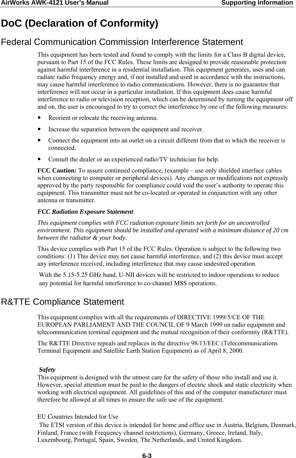 AirWorks AWK-4121 User’s Manual  Supporting Information DoC (Declaration of Conformity) Federal Communication Commission Interference Statement This equipment has been tested and found to comply with the limits for a Class B digital device, pursuant to Part 15 of the FCC Rules. These limits are designed to provide reasonable protection against harmful interference in a residential installation. This equipment generates, uses and can radiate radio frequency energy and, if not installed and used in accordance with the instructions, may cause harmful interference to radio communications. However, there is no guarantee that interference will not occur in a particular installation. If this equipment does cause harmful interference to radio or television reception, which can be determined by turning the equipment off and on, the user is encouraged to try to correct the interference by one of the following measures: y Reorient or relocate the receiving antenna. y Increase the separation between the equipment and receiver. y Connect the equipment into an outlet on a circuit different from that to which the receiver is connected. y Consult the dealer or an experienced radio/TV technician for help. FCC Caution: To assure continued compliance, (example – use only shielded interface cables when connecting to computer or peripheral devices). Any changes or modifications not expressly approved by the party responsible for compliance could void the user’s authority to operate this equipment. This transmitter must not be co-located or operated in conjunction with any other antenna or transmitter. FCC Radiation Exposure Statement This equipment complies with FCC radiation exposure limits set forth for an uncontrolled environment. This equipment should be installed and operated with a minimum distance of 20 cm between the radiator &amp; your body. This device complies with Part 15 of the FCC Rules. Operation is subject to the following two conditions: (1) This device may not cause harmful interference, and (2) this device must accept any interference received, including interference that may cause undesired operation.    R&amp;TTE Compliance Statement  With the 5.15-5.25 GHz band, U-NII devices will be restricted to indoor operations to reduce any potential for harmful interference to co-channel MSS operations.   This equipment complies with all the requirements of DIRECTIVE 1999/5/CE OF THE EUROPEAN PARLIAMENT AND THE COUNCIL OF 9 March 1999 on radio equipment and telecommunication terminal equipment and the mutual recognition of their conformity (R&amp;TTE). The R&amp;TTE Directive repeals and replaces in the directive 98/13/EEC (Telecommunications Terminal Equipment and Satellite Earth Station Equipment) as of April 8, 2000.     Safety      This equipment is designed with the utmost care for the safety of those who install and use it. However, special attention must be paid to the dangers of electric shock and static electricity when working with electrical equipment. All guidelines of this and of the computer manufacturer must therefore be allowed at all times to ensure the safe use of the equipment.        EU Countries Intended for Use  The ETSI version of this device is intended for home and office use in Austria, Belgium, Denmark, Finland, France (with Frequency channel restrictions), Germany, Greece, Ireland, Italy, Luxembourg, Portugal, Spain, Sweden, The Netherlands, and United Kingdom.     6-3