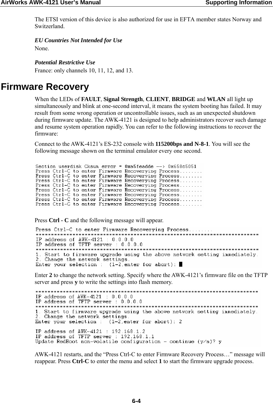 AirWorks AWK-4121 User’s Manual  Supporting Information The ETSI version of this device is also authorized for use in EFTA member states Norway and Switzerland. EU Countries Not Intended for Use None. Potential Restrictive Use France: only channels 10, 11, 12, and 13. Firmware Recovery When the LEDs of FAULT, Signal Strength, CLIENT, BRIDGE and WLAN all light up simultaneously and blink at one-second interval, it means the system booting has failed. It may result from some wrong operation or uncontrollable issues, such as an unexpected shutdown during firmware update. The AWK-4121 is designed to help administrators recover such damage and resume system operation rapidly. You can refer to the following instructions to recover the firmware: Connect to the AWK-4121’s ES-232 console with 115200bps and N-8-1. You will see the following message shown on the terminal emulator every one second.    Press Ctrl - C and the following message will appear.  Enter 2 to change the network setting. Specify where the AWK-4121’s firmware file on the TFTP server and press y to write the settings into flash memory.    AWK-4121 restarts, and the “Press Ctrl-C to enter Firmware Recovery Process…” message will reappear. Press Ctrl-C to enter the menu and select 1 to start the firmware upgrade process.  6-4