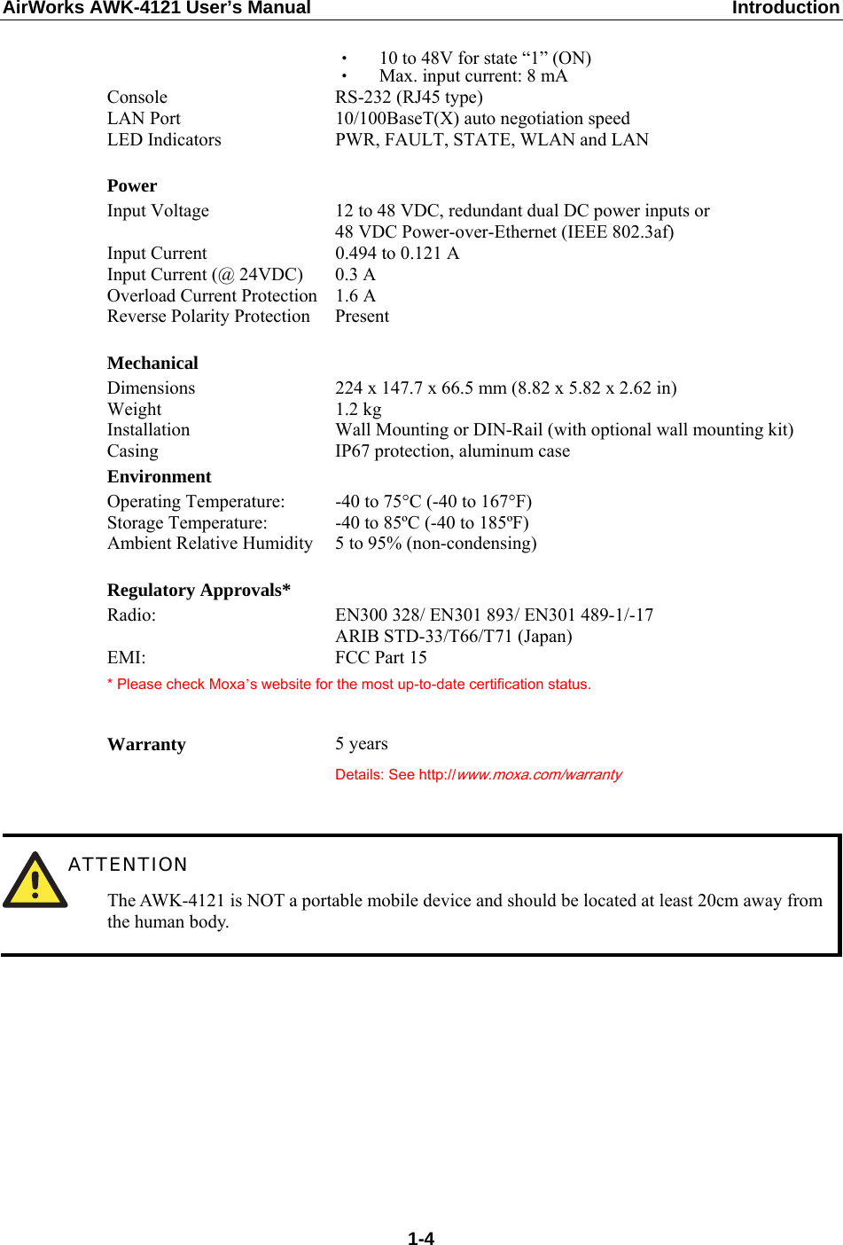 AirWorks AWK-4121 User’s Manual  Introduction ‧  10 to 48V for state “1” (ON) ‧  Max. input current: 8 mA Console  RS-232 (RJ45 type) LAN Port  10/100BaseT(X) auto negotiation speed LED Indicators  PWR, FAULT, STATE, WLAN and LAN   Power Input Voltage  12 to 48 VDC, redundant dual DC power inputs or 48 VDC Power-over-Ethernet (IEEE 802.3af) Input Current  0.494 to 0.121 A Input Current (@ 24VDC)  0.3 A Overload Current Protection  1.6 A Reverse Polarity Protection  Present   Mechanical Dimensions    224 x 147.7 x 66.5 mm (8.82 x 5.82 x 2.62 in) Weight 1.2 kg Installation  Wall Mounting or DIN-Rail (with optional wall mounting kit) Casing  IP67 protection, aluminum case Environment Operating Temperature:  -40 to 75°C (-40 to 167°F) Storage Temperature:  -40 to 85ºC (-40 to 185ºF) Ambient Relative Humidity  5 to 95% (non-condensing)   Regulatory Approvals* Radio:  EN300 328/ EN301 893/ EN301 489-1/-17 ARIB STD-33/T66/T71 (Japan) EMI: FCC Part 15 * Please check Moxa’s website for the most up-to-date certification status.   Warranty  5 years  Details: See http://www.moxa.com/warranty    ATTENTION The AWK-4121 is NOT a portable mobile device and should be located at least 20cm away from the human body.         1-4