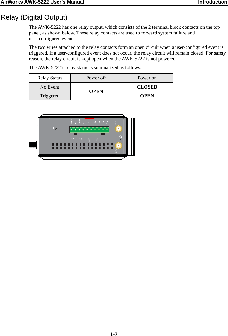 AirWorks AWK-5222 User’s Manual  Introduction  1-7Relay (Digital Output) The AWK-5222 has one relay output, which consists of the 2 terminal block contacts on the top panel, as shown below. These relay contacts are used to forward system failure and user-configured events.   The two wires attached to the relay contacts form an open circuit when a user-configured event is triggered. If a user-configured event does not occur, the relay circuit will remain closed. For safety reason, the relay circuit is kept open when the AWK-5222 is not powered. The AWK-5222’s relay status is summarized as follows: Relay Status  Power off  Power on No Event  CLOSED Triggered  OPEN  OPEN   AUX1 AUX2                   