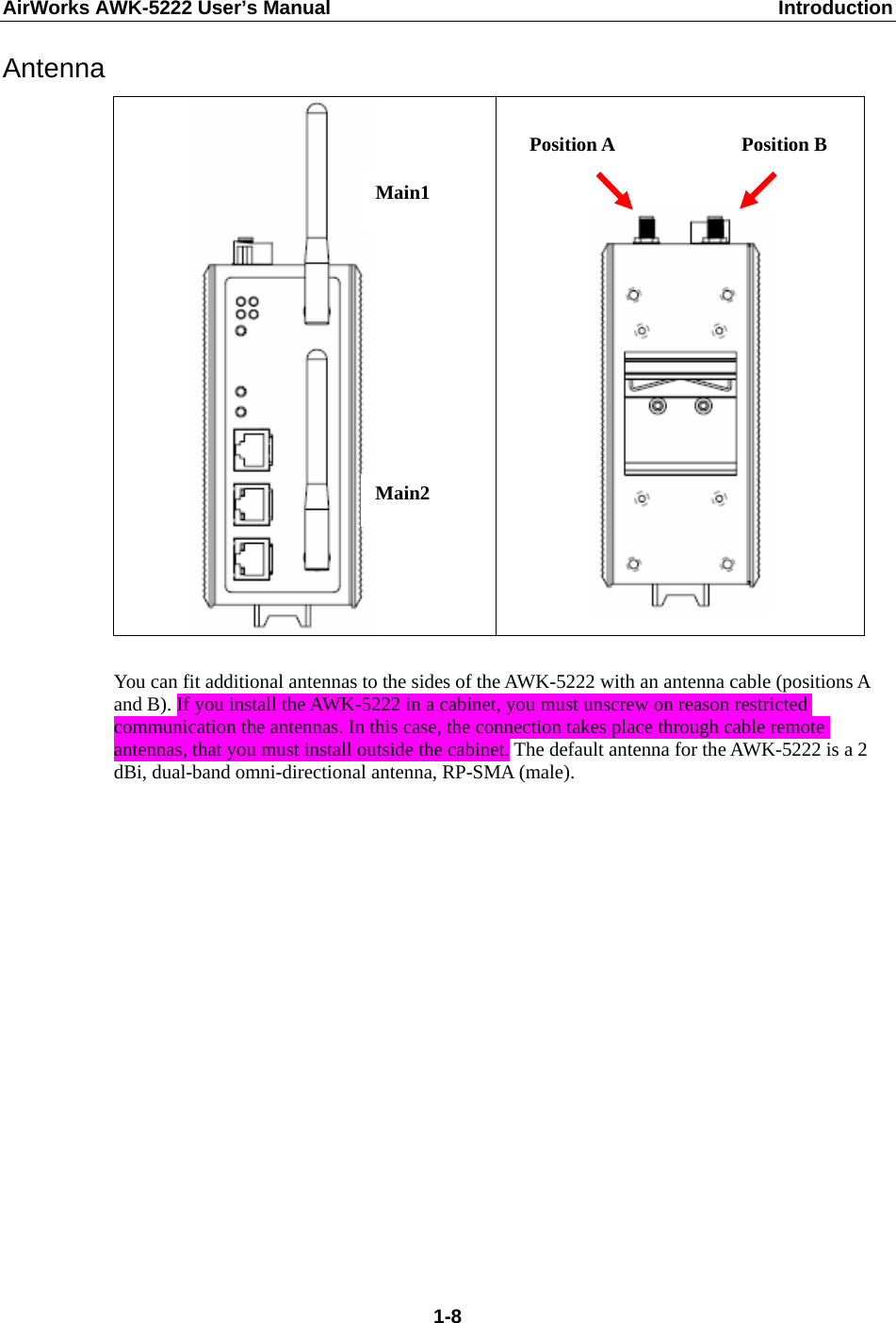 AirWorks AWK-5222 User’s Manual  Introduction  1-8Antenna          You can fit additional antennas to the sides of the AWK-5222 with an antenna cable (positions A and B). If you install the AWK-5222 in a cabinet, you must unscrew on reason restricted communication the antennas. In this case, the connection takes place through cable remote antennas, that you must install outside the cabinet. The default antenna for the AWK-5222 is a 2 dBi, dual-band omni-directional antenna, RP-SMA (male).          Main1 Main2 Position A  Position B 