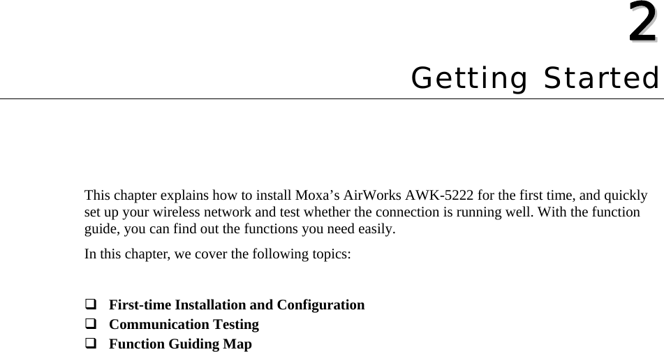   22  Chapter 2 Getting Started This chapter explains how to install Moxa’s AirWorks AWK-5222 for the first time, and quickly set up your wireless network and test whether the connection is running well. With the function guide, you can find out the functions you need easily. In this chapter, we cover the following topics:   First-time Installation and Configuration  Communication Testing  Function Guiding Map 