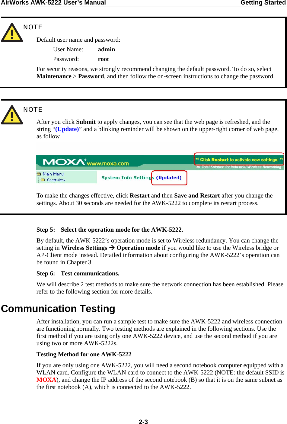 AirWorks AWK-5222 User’s Manual  Getting Started  2-3 NOTE Default user name and password:    User Name:  admin    Password:    root For security reasons, we strongly recommend changing the default password. To do so, select Maintenance &gt; Password, and then follow the on-screen instructions to change the password.   NOTE After you click Submit to apply changes, you can see that the web page is refreshed, and the string “(Update)” and a blinking reminder will be shown on the upper-right corner of web page, as follow. To make the changes effective, click Restart and then Save and Restart after you change the settings. About 30 seconds are needed for the AWK-5222 to complete its restart process.  Step 5:  Select the operation mode for the AWK-5222. By default, the AWK-5222’s operation mode is set to Wireless redundancy. You can change the setting in Wireless Settings Æ Operation mode if you would like to use the Wireless bridge or AP-Client mode instead. Detailed information about configuring the AWK-5222’s operation can be found in Chapter 3. Step 6:  Test communications. We will describe 2 test methods to make sure the network connection has been established. Please refer to the following section for more details. Communication Testing After installation, you can run a sample test to make sure the AWK-5222 and wireless connection are functioning normally. Two testing methods are explained in the following sections. Use the first method if you are using only one AWK-5222 device, and use the second method if you are using two or more AWK-5222s. Testing Method for one AWK-5222 If you are only using one AWK-5222, you will need a second notebook computer equipped with a WLAN card. Configure the WLAN card to connect to the AWK-5222 (NOTE: the default SSID is MOXA), and change the IP address of the second notebook (B) so that it is on the same subnet as the first notebook (A), which is connected to the AWK-5222.  