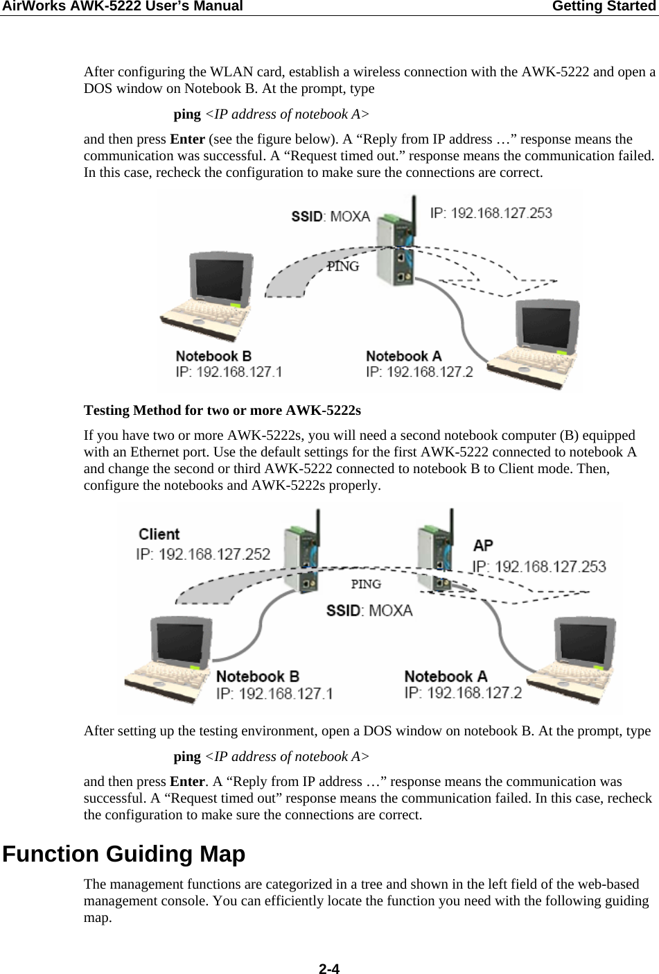 AirWorks AWK-5222 User’s Manual  Getting Started  2-4 After configuring the WLAN card, establish a wireless connection with the AWK-5222 and open a DOS window on Notebook B. At the prompt, type ping &lt;IP address of notebook A&gt; and then press Enter (see the figure below). A “Reply from IP address …” response means the communication was successful. A “Request timed out.” response means the communication failed. In this case, recheck the configuration to make sure the connections are correct.  Testing Method for two or more AWK-5222s If you have two or more AWK-5222s, you will need a second notebook computer (B) equipped with an Ethernet port. Use the default settings for the first AWK-5222 connected to notebook A and change the second or third AWK-5222 connected to notebook B to Client mode. Then, configure the notebooks and AWK-5222s properly.  After setting up the testing environment, open a DOS window on notebook B. At the prompt, type   ping &lt;IP address of notebook A&gt; and then press Enter. A “Reply from IP address …” response means the communication was successful. A “Request timed out” response means the communication failed. In this case, recheck the configuration to make sure the connections are correct. Function Guiding Map The management functions are categorized in a tree and shown in the left field of the web-based management console. You can efficiently locate the function you need with the following guiding map. 