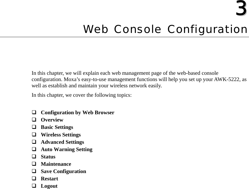   33  Chapter 3 Web Console Configuration In this chapter, we will explain each web management page of the web-based console configuration. Moxa’s easy-to-use management functions will help you set up your AWK-5222, as well as establish and maintain your wireless network easily. In this chapter, we cover the following topics:   Configuration by Web Browser  Overview  Basic Settings  Wireless Settings  Advanced Settings  Auto Warning Setting  Status  Maintenance  Save Configuration  Restart  Logout 