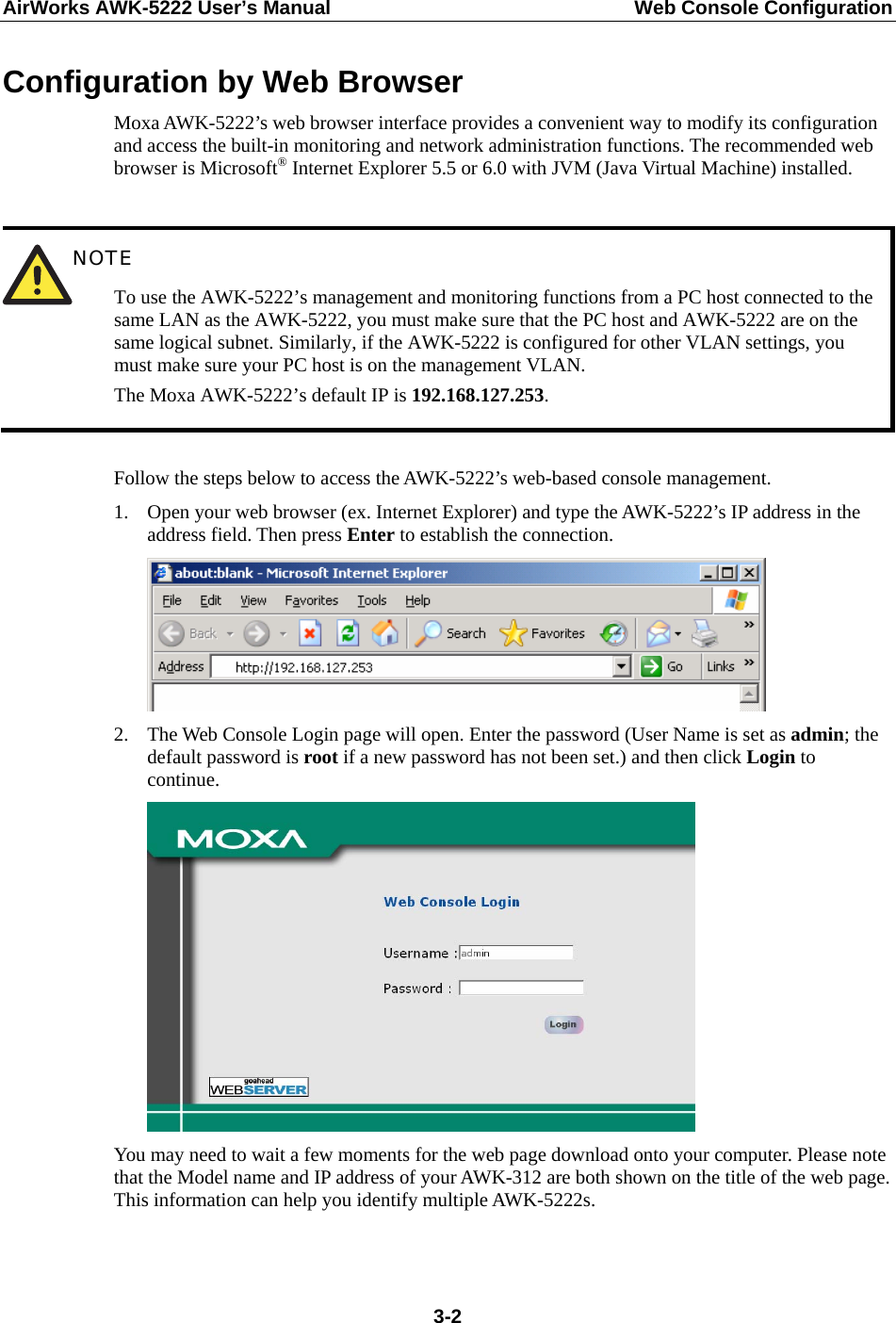 AirWorks AWK-5222 User’s Manual  Web Console Configuration  3-2Configuration by Web Browser Moxa AWK-5222’s web browser interface provides a convenient way to modify its configuration and access the built-in monitoring and network administration functions. The recommended web browser is Microsoft® Internet Explorer 5.5 or 6.0 with JVM (Java Virtual Machine) installed.   NOTE To use the AWK-5222’s management and monitoring functions from a PC host connected to the same LAN as the AWK-5222, you must make sure that the PC host and AWK-5222 are on the same logical subnet. Similarly, if the AWK-5222 is configured for other VLAN settings, you must make sure your PC host is on the management VLAN. The Moxa AWK-5222’s default IP is 192.168.127.253.  Follow the steps below to access the AWK-5222’s web-based console management. 1. Open your web browser (ex. Internet Explorer) and type the AWK-5222’s IP address in the address field. Then press Enter to establish the connection.  2. The Web Console Login page will open. Enter the password (User Name is set as admin; the default password is root if a new password has not been set.) and then click Login to continue.   You may need to wait a few moments for the web page download onto your computer. Please note that the Model name and IP address of your AWK-312 are both shown on the title of the web page. This information can help you identify multiple AWK-5222s.  