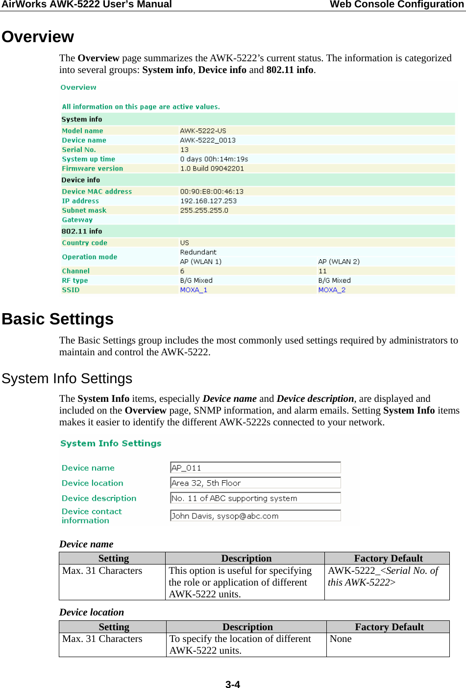 AirWorks AWK-5222 User’s Manual  Web Console Configuration  3-4Overview The Overview page summarizes the AWK-5222’s current status. The information is categorized into several groups: System info, Device info and 802.11 info.  Basic Settings The Basic Settings group includes the most commonly used settings required by administrators to maintain and control the AWK-5222. System Info Settings The System Info items, especially Device name and Device description, are displayed and included on the Overview page, SNMP information, and alarm emails. Setting System Info items makes it easier to identify the different AWK-5222s connected to your network.  Device name Setting  Description  Factory Default Max. 31 Characters  This option is useful for specifying the role or application of different AWK-5222 units. AWK-5222_&lt;Serial No. of this AWK-5222&gt; Device location Setting  Description  Factory Default Max. 31 Characters  To specify the location of different AWK-5222 units.  None 