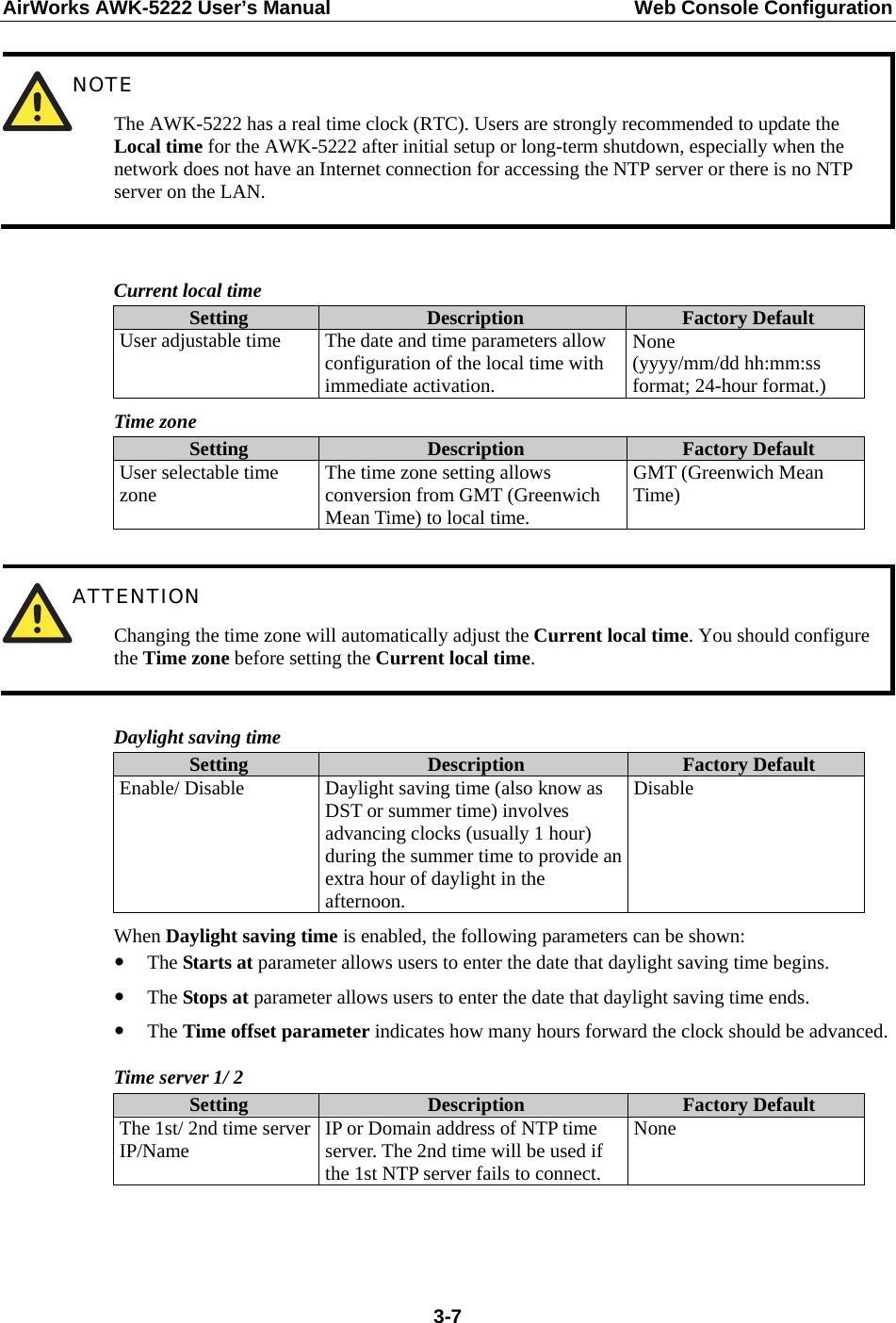 AirWorks AWK-5222 User’s Manual  Web Console Configuration  3-7 NOTE The AWK-5222 has a real time clock (RTC). Users are strongly recommended to update the Local time for the AWK-5222 after initial setup or long-term shutdown, especially when the network does not have an Internet connection for accessing the NTP server or there is no NTP server on the LAN.  Current local time Setting  Description  Factory Default User adjustable time  The date and time parameters allow configuration of the local time with immediate activation. None  (yyyy/mm/dd hh:mm:ss format; 24-hour format.) Time zone Setting  Description  Factory Default User selectable time zone  The time zone setting allows conversion from GMT (Greenwich Mean Time) to local time. GMT (Greenwich Mean Time)   ATTENTION Changing the time zone will automatically adjust the Current local time. You should configure the Time zone before setting the Current local time.  Daylight saving time Setting  Description  Factory Default Enable/ Disable  Daylight saving time (also know as DST or summer time) involves advancing clocks (usually 1 hour) during the summer time to provide an extra hour of daylight in the afternoon. Disable When Daylight saving time is enabled, the following parameters can be shown: y The Starts at parameter allows users to enter the date that daylight saving time begins. y The Stops at parameter allows users to enter the date that daylight saving time ends. y The Time offset parameter indicates how many hours forward the clock should be advanced. Time server 1/ 2 Setting  Description  Factory Default The 1st/ 2nd time server IP/Name  IP or Domain address of NTP time server. The 2nd time will be used if the 1st NTP server fails to connect. None    