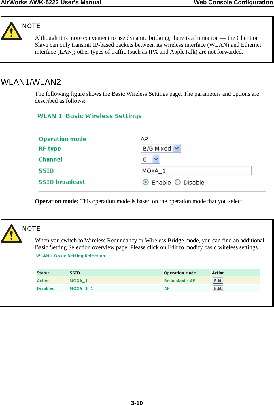 AirWorks AWK-5222 User’s Manual  Web Console Configuration  3-10 NOTE Although it is more convenient to use dynamic bridging, there is a limitation — the Client or Slave can only transmit IP-based packets between its wireless interface (WLAN) and Ethernet interface (LAN); other types of traffic (such as IPX and AppleTalk) are not forwarded.  WLAN1/WLAN2 The following figure shows the Basic Wireless Settings page. The parameters and options are described as follows:  Operation mode: This operation mode is based on the operation mode that you select.   NOTE When you switch to Wireless Redundancy or Wireless Bridge mode, you can find an additional Basic Setting Selection overview page. Please click on Edit to modify basic wireless settings.          