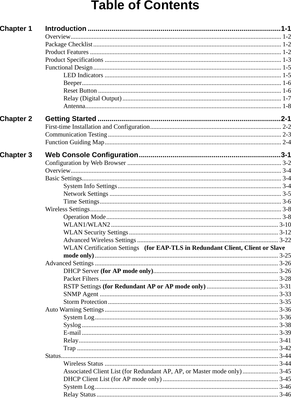  Table of Contents Chapter 1 Introduction ..................................................................................................1-1 Overview.................................................................................................................................. 1-2 Package Checklist.................................................................................................................... 1-2 Product Features ...................................................................................................................... 1-2 Product Specifications ............................................................................................................. 1-3 Functional Design.................................................................................................................... 1-5 LED Indicators ............................................................................................................. 1-5 Beeper........................................................................................................................... 1-6 Reset Button ................................................................................................................. 1-6 Relay (Digital Output).................................................................................................. 1-7 Antenna.........................................................................................................................1-8 Chapter 2 Getting Started .............................................................................................2-1 First-time Installation and Configuration................................................................................. 2-2 Communication Testing...........................................................................................................2-3 Function Guiding Map............................................................................................................. 2-4 Chapter 3 Web Console Configuration........................................................................3-1 Configuration by Web Browser ............................................................................................... 3-2 Overview.................................................................................................................................. 3-4 Basic Settings........................................................................................................................... 3-4 System Info Settings..................................................................................................... 3-4 Network Settings .......................................................................................................... 3-5 Time Settings................................................................................................................ 3-6 Wireless Settings...................................................................................................................... 3-8 Operation Mode............................................................................................................ 3-8 WLAN1/WLAN2....................................................................................................... 3-10 WLAN Security Settings............................................................................................ 3-12 Advanced Wireless Settings....................................................................................... 3-22 WLAN Certification Settings  (for EAP-TLS in Redundant Client, Client or Slave mode only)................................................................................................................. 3-25 Advanced Settings ................................................................................................................. 3-26 DHCP Server (for AP mode only)............................................................................. 3-26 Packet Filters .............................................................................................................. 3-28 RSTP Settings (for Redundant AP or AP mode only) ............................................ 3-31 SNMP Agent .............................................................................................................. 3-33 Storm Protection......................................................................................................... 3-35 Auto Warning Settings...........................................................................................................3-36 System Log................................................................................................................. 3-36 Syslog ......................................................................................................................... 3-38 E-mail ......................................................................................................................... 3-39 Relay...........................................................................................................................3-41 Trap ............................................................................................................................3-42 Status...................................................................................................................................... 3-44 Wireless Status ........................................................................................................... 3-44 Associated Client List (for Redundant AP, AP, or Master mode only)...................... 3-45 DHCP Client List (for AP mode only) ....................................................................... 3-45 System Log................................................................................................................. 3-46 Relay Status................................................................................................................ 3-46 