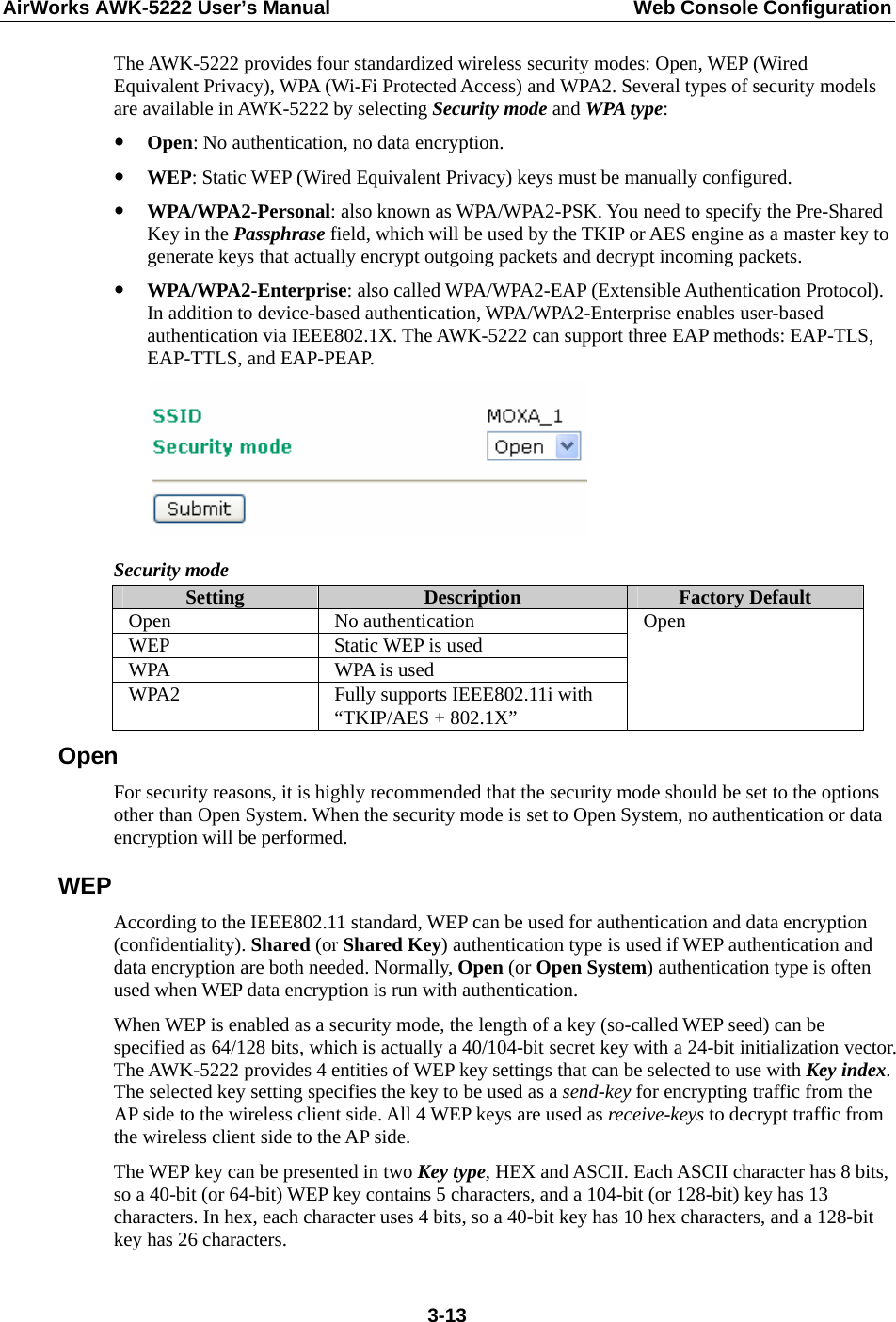 AirWorks AWK-5222 User’s Manual  Web Console Configuration  3-13The AWK-5222 provides four standardized wireless security modes: Open, WEP (Wired Equivalent Privacy), WPA (Wi-Fi Protected Access) and WPA2. Several types of security models are available in AWK-5222 by selecting Security mode and WPA type: y Open: No authentication, no data encryption. y WEP: Static WEP (Wired Equivalent Privacy) keys must be manually configured. y WPA/WPA2-Personal: also known as WPA/WPA2-PSK. You need to specify the Pre-Shared Key in the Passphrase field, which will be used by the TKIP or AES engine as a master key to generate keys that actually encrypt outgoing packets and decrypt incoming packets. y WPA/WPA2-Enterprise: also called WPA/WPA2-EAP (Extensible Authentication Protocol). In addition to device-based authentication, WPA/WPA2-Enterprise enables user-based authentication via IEEE802.1X. The AWK-5222 can support three EAP methods: EAP-TLS, EAP-TTLS, and EAP-PEAP.  Security mode Setting  Description  Factory Default Open No authentication WEP Static WEP is used WPA  WPA is used WPA2  Fully supports IEEE802.11i with “TKIP/AES + 802.1X” Open Open For security reasons, it is highly recommended that the security mode should be set to the options other than Open System. When the security mode is set to Open System, no authentication or data encryption will be performed. WEP According to the IEEE802.11 standard, WEP can be used for authentication and data encryption (confidentiality). Shared (or Shared Key) authentication type is used if WEP authentication and data encryption are both needed. Normally, Open (or Open System) authentication type is often used when WEP data encryption is run with authentication. When WEP is enabled as a security mode, the length of a key (so-called WEP seed) can be specified as 64/128 bits, which is actually a 40/104-bit secret key with a 24-bit initialization vector. The AWK-5222 provides 4 entities of WEP key settings that can be selected to use with Key index. The selected key setting specifies the key to be used as a send-key for encrypting traffic from the AP side to the wireless client side. All 4 WEP keys are used as receive-keys to decrypt traffic from the wireless client side to the AP side. The WEP key can be presented in two Key type, HEX and ASCII. Each ASCII character has 8 bits, so a 40-bit (or 64-bit) WEP key contains 5 characters, and a 104-bit (or 128-bit) key has 13 characters. In hex, each character uses 4 bits, so a 40-bit key has 10 hex characters, and a 128-bit key has 26 characters. 
