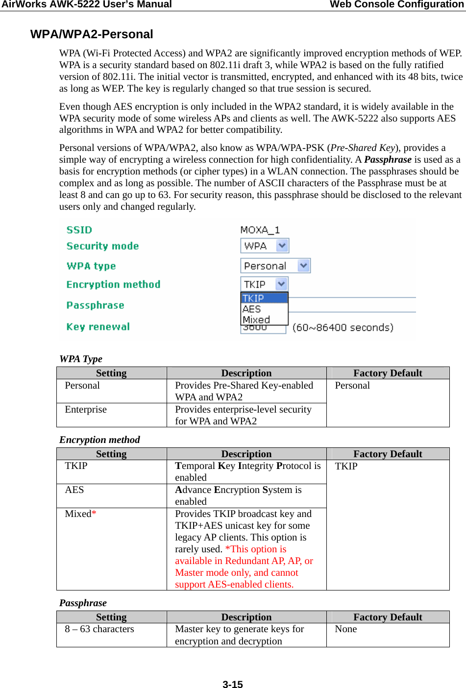 AirWorks AWK-5222 User’s Manual  Web Console Configuration  3-15WPA/WPA2-Personal WPA (Wi-Fi Protected Access) and WPA2 are significantly improved encryption methods of WEP. WPA is a security standard based on 802.11i draft 3, while WPA2 is based on the fully ratified version of 802.11i. The initial vector is transmitted, encrypted, and enhanced with its 48 bits, twice as long as WEP. The key is regularly changed so that true session is secured. Even though AES encryption is only included in the WPA2 standard, it is widely available in the WPA security mode of some wireless APs and clients as well. The AWK-5222 also supports AES algorithms in WPA and WPA2 for better compatibility. Personal versions of WPA/WPA2, also know as WPA/WPA-PSK (Pre-Shared Key), provides a simple way of encrypting a wireless connection for high confidentiality. A Passphrase is used as a basis for encryption methods (or cipher types) in a WLAN connection. The passphrases should be complex and as long as possible. The number of ASCII characters of the Passphrase must be at least 8 and can go up to 63. For security reason, this passphrase should be disclosed to the relevant users only and changed regularly.  WPA Type Setting  Description  Factory Default Personal Provides Pre-Shared Key-enabled WPA and WPA2 Enterprise  Provides enterprise-level security for WPA and WPA2 Personal Encryption method Setting  Description  Factory Default TKIP  Temporal Key Integrity Protocol is enabled AES  Advance Encryption System is enabled Mixed*  Provides TKIP broadcast key and TKIP+AES unicast key for some legacy AP clients. This option is rarely used. *This option is available in Redundant AP, AP, or Master mode only, and cannot support AES-enabled clients. TKIP Passphrase Setting  Description  Factory Default 8 – 63 characters  Master key to generate keys for encryption and decryption  None 