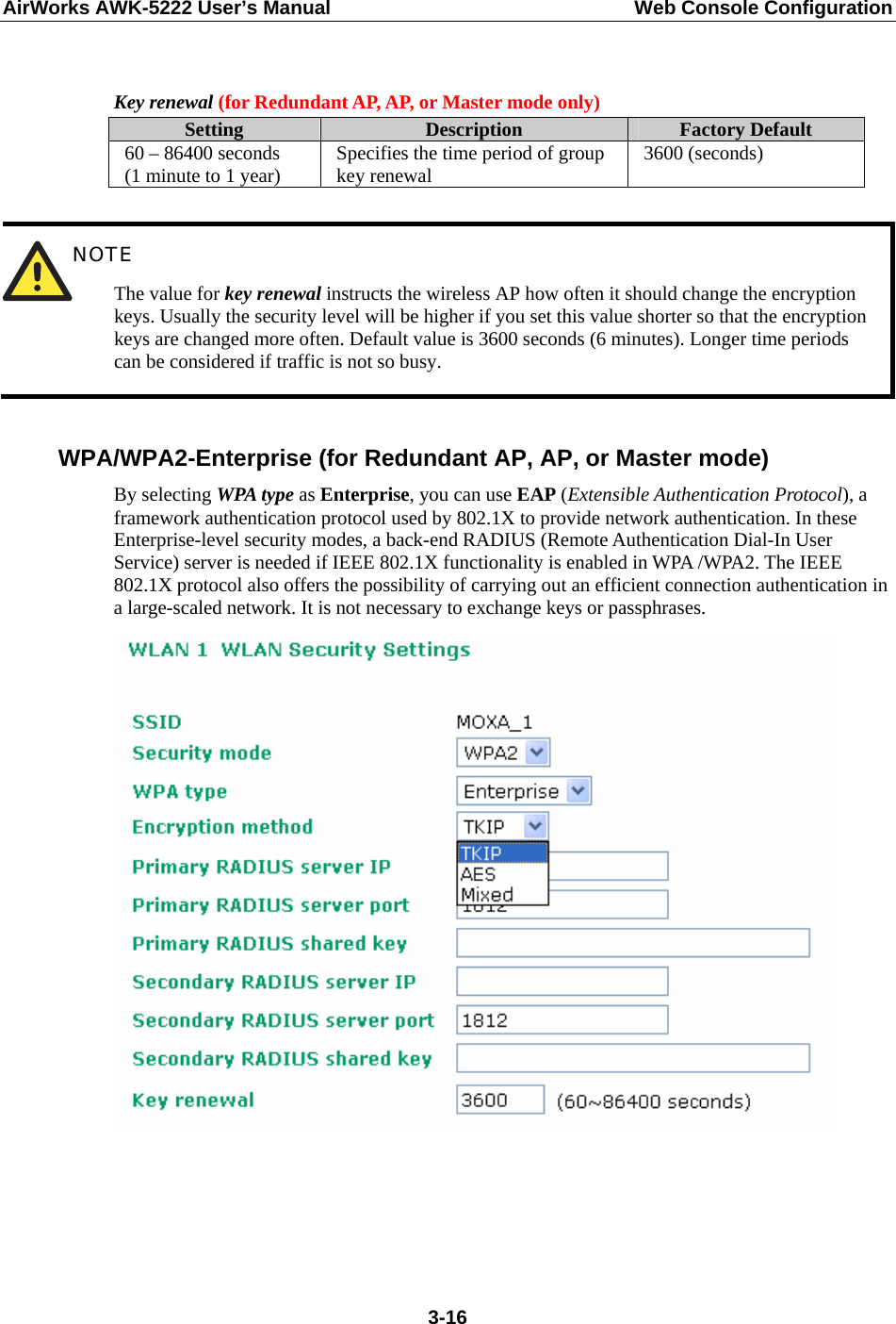 AirWorks AWK-5222 User’s Manual  Web Console Configuration  3-16 Key renewal (for Redundant AP, AP, or Master mode only) Setting  Description  Factory Default 60 – 86400 seconds (1 minute to 1 year)  Specifies the time period of group key renewal  3600 (seconds)   NOTE The value for key renewal instructs the wireless AP how often it should change the encryption keys. Usually the security level will be higher if you set this value shorter so that the encryption keys are changed more often. Default value is 3600 seconds (6 minutes). Longer time periods can be considered if traffic is not so busy.  WPA/WPA2-Enterprise (for Redundant AP, AP, or Master mode) By selecting WPA type as Enterprise, you can use EAP (Extensible Authentication Protocol), a framework authentication protocol used by 802.1X to provide network authentication. In these Enterprise-level security modes, a back-end RADIUS (Remote Authentication Dial-In User Service) server is needed if IEEE 802.1X functionality is enabled in WPA /WPA2. The IEEE 802.1X protocol also offers the possibility of carrying out an efficient connection authentication in a large-scaled network. It is not necessary to exchange keys or passphrases.      