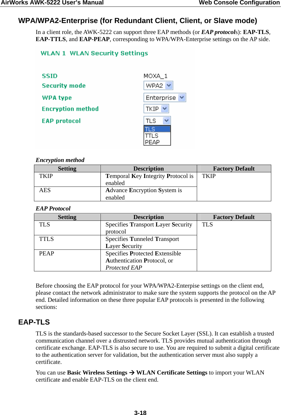 AirWorks AWK-5222 User’s Manual  Web Console Configuration  3-18WPA/WPA2-Enterprise (for Redundant Client, Client, or Slave mode) In a client role, the AWK-5222 can support three EAP methods (or EAP protocols): EAP-TLS, EAP-TTLS, and EAP-PEAP, corresponding to WPA/WPA-Enterprise settings on the AP side.  Encryption method Setting  Description  Factory Default TKIP  Temporal Key Integrity Protocol is enabled AES  Advance Encryption System is enabled TKIP EAP Protocol Setting  Description  Factory Default TLS Specifies Transport Layer Security protocol TTLS Specifies Tunneled Transport Layer Security PEAP Specifies Protected Extensible Authentication Protocol, or Protected EAP TLS  Before choosing the EAP protocol for your WPA/WPA2-Enterpise settings on the client end, please contact the network administrator to make sure the system supports the protocol on the AP end. Detailed information on these three popular EAP protocols is presented in the following sections: EAP-TLS TLS is the standards-based successor to the Secure Socket Layer (SSL). It can establish a trusted communication channel over a distrusted network. TLS provides mutual authentication through certificate exchange. EAP-TLS is also secure to use. You are required to submit a digital certificate to the authentication server for validation, but the authentication server must also supply a certificate. You can use Basic Wireless Settings Æ WLAN Certificate Settings to import your WLAN certificate and enable EAP-TLS on the client end. 