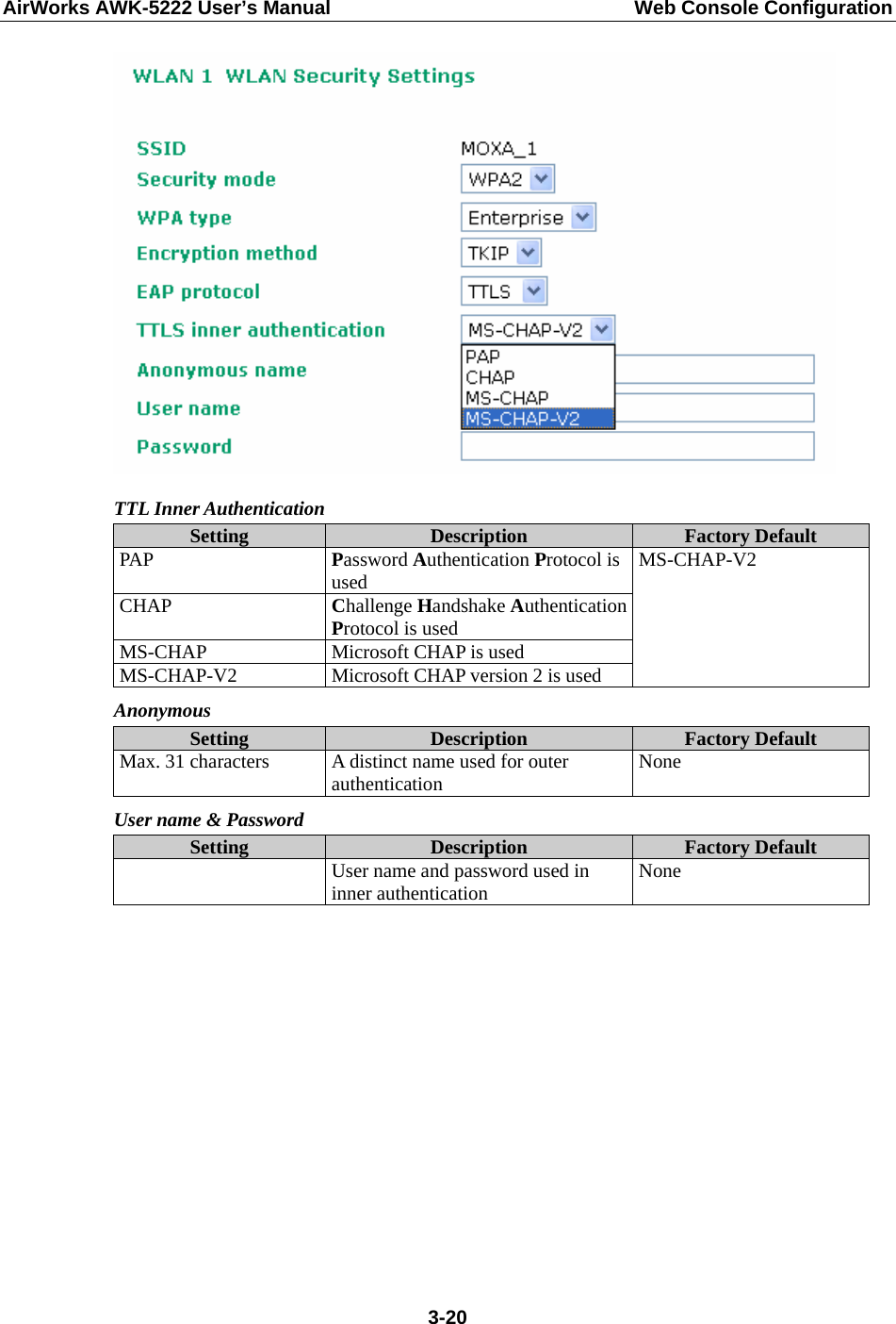 AirWorks AWK-5222 User’s Manual  Web Console Configuration  3-20 TTL Inner Authentication Setting  Description  Factory Default PAP  Password Authentication Protocol is used CHAP  Challenge Handshake Authentication Protocol is used MS-CHAP  Microsoft CHAP is used MS-CHAP-V2  Microsoft CHAP version 2 is used MS-CHAP-V2 Anonymous Setting  Description  Factory Default Max. 31 characters  A distinct name used for outer authentication  None User name &amp; Password Setting  Description  Factory Default   User name and password used in inner authentication  None           