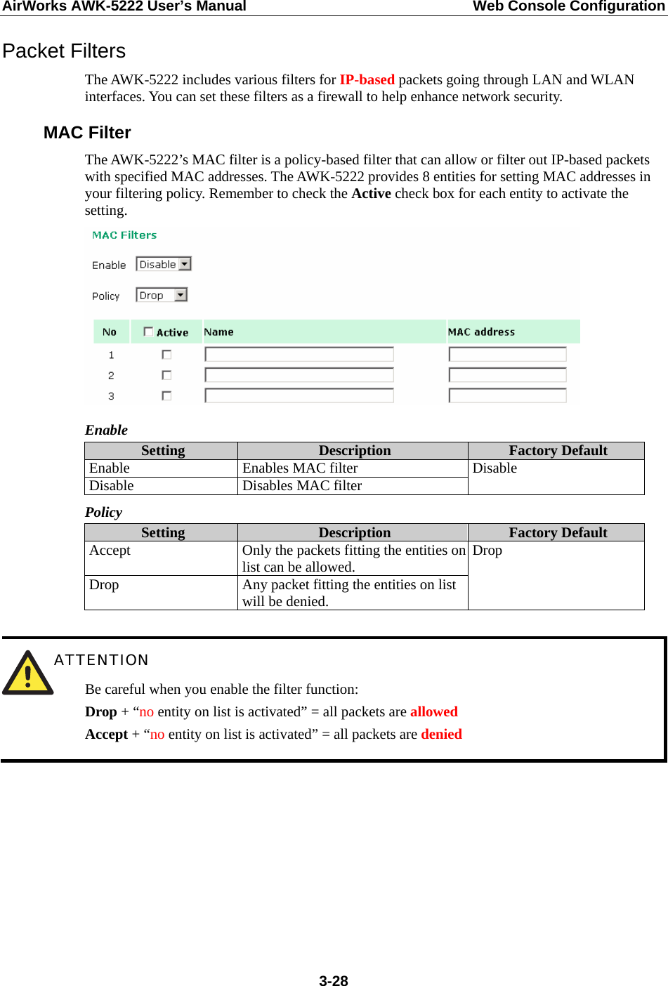 AirWorks AWK-5222 User’s Manual  Web Console Configuration  3-28Packet Filters The AWK-5222 includes various filters for IP-based packets going through LAN and WLAN interfaces. You can set these filters as a firewall to help enhance network security. MAC Filter The AWK-5222’s MAC filter is a policy-based filter that can allow or filter out IP-based packets with specified MAC addresses. The AWK-5222 provides 8 entities for setting MAC addresses in your filtering policy. Remember to check the Active check box for each entity to activate the setting.  Enable Setting  Description  Factory Default Enable Enables MAC filter Disable  Disables MAC filter  Disable Policy Setting  Description  Factory Default Accept  Only the packets fitting the entities on list can be allowed. Drop  Any packet fitting the entities on list will be denied. Drop   ATTENTION Be careful when you enable the filter function: Drop + “no entity on list is activated” = all packets are allowed Accept + “no entity on list is activated” = all packets are denied        