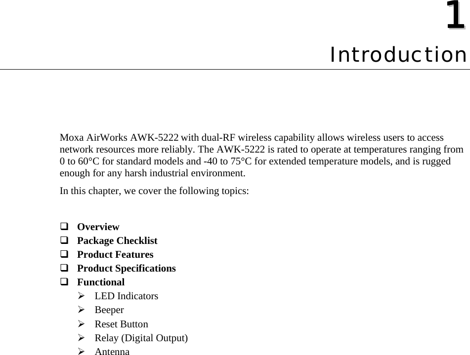   11  Chapter 1 Introduction Moxa AirWorks AWK-5222 with dual-RF wireless capability allows wireless users to access network resources more reliably. The AWK-5222 is rated to operate at temperatures ranging from 0 to 60°C for standard models and -40 to 75°C for extended temperature models, and is rugged enough for any harsh industrial environment. In this chapter, we cover the following topics:   Overview  Package Checklist  Product Features  Product Specifications  Functional  ¾ LED Indicators ¾ Beeper ¾ Reset Button ¾ Relay (Digital Output) ¾ Antenna 