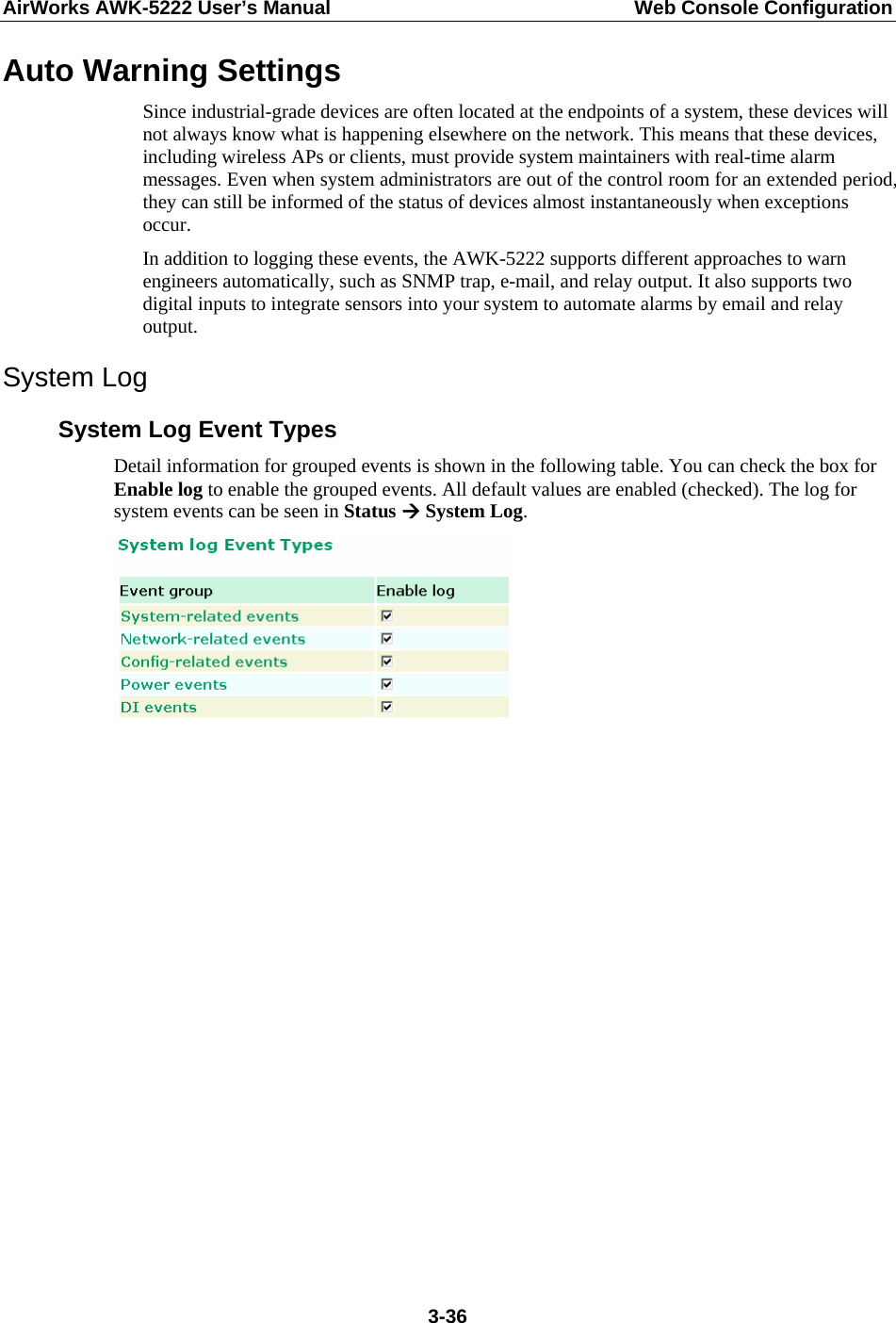 AirWorks AWK-5222 User’s Manual  Web Console Configuration  3-36Auto Warning Settings Since industrial-grade devices are often located at the endpoints of a system, these devices will not always know what is happening elsewhere on the network. This means that these devices, including wireless APs or clients, must provide system maintainers with real-time alarm messages. Even when system administrators are out of the control room for an extended period, they can still be informed of the status of devices almost instantaneously when exceptions occur. In addition to logging these events, the AWK-5222 supports different approaches to warn engineers automatically, such as SNMP trap, e-mail, and relay output. It also supports two digital inputs to integrate sensors into your system to automate alarms by email and relay output. System Log System Log Event Types Detail information for grouped events is shown in the following table. You can check the box for Enable log to enable the grouped events. All default values are enabled (checked). The log for system events can be seen in Status Æ System Log.                  