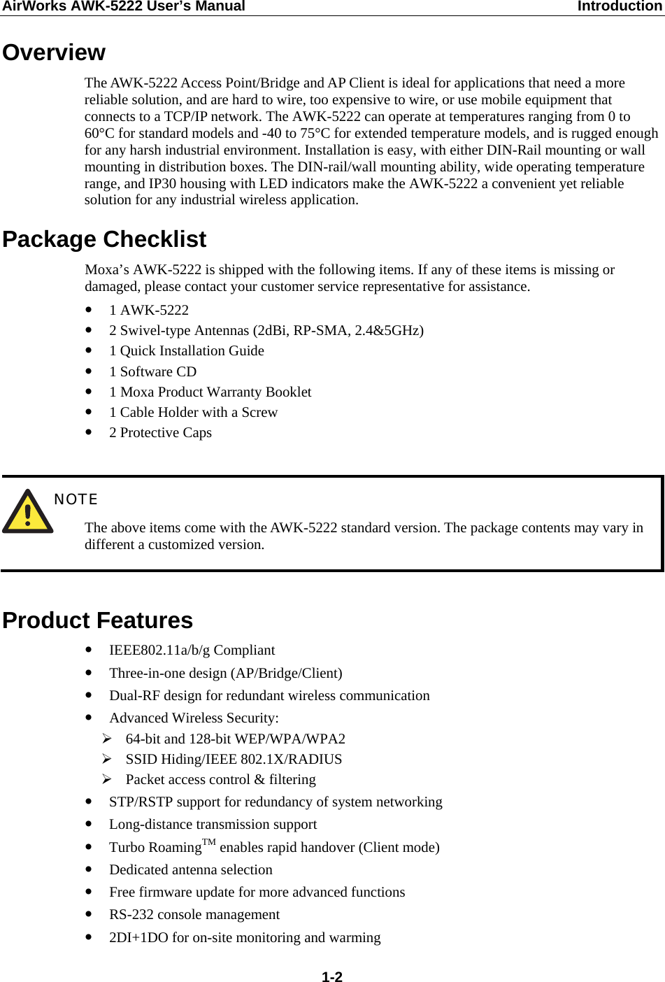 AirWorks AWK-5222 User’s Manual  Introduction  1-2Overview The AWK-5222 Access Point/Bridge and AP Client is ideal for applications that need a more reliable solution, and are hard to wire, too expensive to wire, or use mobile equipment that connects to a TCP/IP network. The AWK-5222 can operate at temperatures ranging from 0 to 60°C for standard models and -40 to 75°C for extended temperature models, and is rugged enough for any harsh industrial environment. Installation is easy, with either DIN-Rail mounting or wall mounting in distribution boxes. The DIN-rail/wall mounting ability, wide operating temperature range, and IP30 housing with LED indicators make the AWK-5222 a convenient yet reliable solution for any industrial wireless application. Package Checklist Moxa’s AWK-5222 is shipped with the following items. If any of these items is missing or damaged, please contact your customer service representative for assistance. y 1 AWK-5222 y 2 Swivel-type Antennas (2dBi, RP-SMA, 2.4&amp;5GHz) y 1 Quick Installation Guide y 1 Software CD y 1 Moxa Product Warranty Booklet y 1 Cable Holder with a Screw y 2 Protective Caps   NOTE The above items come with the AWK-5222 standard version. The package contents may vary in different a customized version.  Product Features y IEEE802.11a/b/g Compliant y Three-in-one design (AP/Bridge/Client) y Dual-RF design for redundant wireless communication y Advanced Wireless Security: ¾ 64-bit and 128-bit WEP/WPA/WPA2 ¾ SSID Hiding/IEEE 802.1X/RADIUS ¾ Packet access control &amp; filtering y STP/RSTP support for redundancy of system networking y Long-distance transmission support y Turbo RoamingTM enables rapid handover (Client mode) y Dedicated antenna selection y Free firmware update for more advanced functions y RS-232 console management y 2DI+1DO for on-site monitoring and warming 